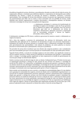 Gestão do Conhecimento e Inovação – Volume 9
144
de políticas de gestão de serviço, diretrizes e procedimentos alocados em todo ciclo de vida de serviço. As
organizações utilizam a orientação para definirem objetivos e expectativas de desempenho para melhor
atendimento dos clientes e espaço de mercado, de maneira a identificar, selecionar e priorizar
oportunidades. Uma estratégia de serviço bem definida consiste em garantir que organizações assumam
um posicionamento para lidar com os custos e riscos associados com seu portfólio de serviço, sendo
definidos para eficácia organizacional e também direcionados a desempenhos distintos. As decisões
referentes à estratégia de serviço tem consequências de longo prazo.
... o alinhamento estratégico é o processo de transformação da
estratégia do negócio em estratégia e ações de TI que garantam
que os objetivos de negócio sejam apoiados. Para isso procura
determinar qual deve ser o alinhamento em termos de
arquitetura, infraestrutura, aplicações, processos e organização
com as necessidades presentes e futuras do negócio...
(Fernandes e Abreu, 2008, p. 17).
O alinhamento estratégico do ITIL busca a melhoria operacional de maneira a manter o alinhamento ao
negócio da empresa.
Sob a ótica dos negócios o processo de automatização dos sistemas de informações, tarefa essa
estabelecidas pela aplicação de TI, constituem em ferramentas de apoio aos processos empresariais e
facilitadores de tomada de decisão, portanto os resultados sobre o alinhamento estratégico são obtidos
pelo aproveitamento das oportunidades e não solução de problemas, em outras palavras os recursos
precisam ser direcionados para o planejamento e não para os problemas.
Um provedor de serviço deve reconhecer que seus clientes não compram produtos e sim o atendimento
para suas necessidades para que os serviços possam ser transformados em valor percebido pelos clientes.
Segundo Freitas (2010), o conceito de estratégia originou-se do meio militar, cujo significado consiste na
arte de conduzir exércitos à vitória através da utilização de instrumentos para garantir a superioridade
sobre o inimigo. A estratégia ganhou significado no meio empresarial no sentido de gerenciamento de
recursos para atingir um determinado objetivo.
Sendo os serviços meios de oferta de algo de valor ao cliente, é indispensável que a TI tenha recursos para
as organizações garantirem a entrega de valor através de seus serviços aos clientes e a estratégia de
serviço da ITIL auxilia a TI a desenvolver as habilidades necessárias para garantir a entrega dos serviços
aos clientes através de uma abordagem metodológica. A estratégia de serviço atua sobre os princípios que
norteiam o gerenciamento de serviço, mostrando como uma organização pode transformá-lo em um ativo
estratégico e orientando como essa organização pode operar e crescer a longo prazo.
Neste sentido será introduzido um novo conceito, a estratégia de sustentabilidade (figura 3), cujo objetivo
será a garantia de continuidade dos negócios, através da relação entre as habilidades organizacionais e os
recursos de TI, somando equipamentos, processos, aplicações, sistemas e infraestrutura que a organização
dispõe para garantir a entrega dos serviços com nível elevado de qualidade somado a otimização dos
processos internos no sentido de utilização de recursos e redução de custo e a absorção do cliente quanto
aos riscos operacionais do serviço, garantindo a percepção de entrega de valor aos clientes. As áreas de
negócio devem focar na sua estratégia de negócio e os serviços de TI são os responsáveis por habilitarem
essas regras de negócio e devem ser gerenciados pela organização provedora de serviço para que a ITIL
possa ser aplicada de modo a desonerar os clientes dos custos e riscos do serviço (Figura 4).
 