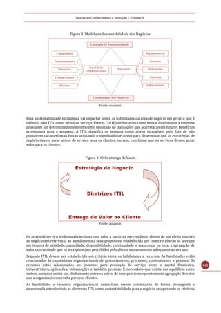 Gestão do Conhecimento e Inovação – Volume 9
145
Figura 3: Modelo de Sustentabilidade dos Negócios.
Fonte: do autor.
Essa sustentabilidade estratégica vai impactar sobre as habilidades da área de negócio em gerar o que é
definido pela ITIL como ativos de serviço. Freitas (2010) define ativo como bens e direitos que a empresa
possui em um determinado momento como resultado de transações que acarretarão em futuros benefícios
econômicos para a empresa. A ITIL classifica os serviços como ativos intangíveis pelo fato de não
possuírem características físicas utilizando o significado de ativos para determinar que as estratégias de
negócio devem gerar ativos de serviço para os clientes, ou seja, concluísse que os serviços devem gerar
valor para os clientes.
Figura 4: Ciclo entrega de Valor.
Fonte: do autor.
Os ativos de serviço serão estabelecidos como valor a partir da percepção do cliente de um efeito positivo
ao negócio em referência ao atendimento a seus propósitos, estabelecida por como receberão os serviços
em termos de utilidade, capacidade, disponibilidade, continuidade e segurança, ou seja, a agregação de
valor ocorre desde que os serviços sejam percebidos pelo cliente extremamente adequados ao seu uso.
Segundo ITIL devem ser estabelecido um critério entre as habilidades e recursos. As habilidades estão
relacionadas às capacidades organizacionais de gerenciamento, processos, conhecimento e pessoas. Os
recursos estão relacionados aos insumos para produção de serviço, como o capital financeiro,
infraestrutura, aplicações, informações e também pessoas. É necessário que exista um equilíbrio entre
ambos, para que exista um alinhamento entre os ativos de serviço e consequentemente agregação de valor
que a organização necessita por seus clientes.
As habilidades e recursos organizacionais necessitam serem combinados de forma abrangente e
estruturada introduzindo as diretrizes ITIL como sustentabilidade para o negócio assegurando os critérios
 
