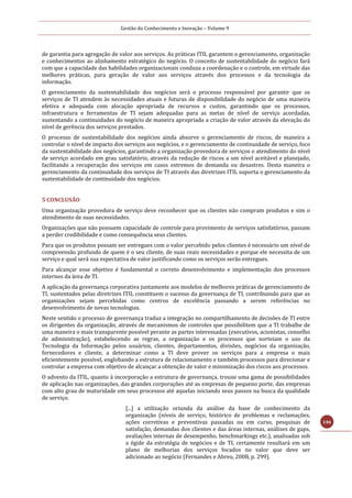 Gestão do Conhecimento e Inovação – Volume 9
146
de garantia para agregação de valor aos serviços. As práticas ITIL garantem o gerenciamento, organização
e conhecimentos ao alinhamento estratégico do negócio. O conceito de sustentabilidade do negócio fará
com que a capacidade das habilidades organizacionais conduza a coordenação e o controle, em virtude das
melhores práticas, para geração de valor aos serviços através dos processos e da tecnologia da
informação.
O gerenciamento da sustentabilidade dos negócios será o processo responsável por garantir que os
serviços de TI atendem às necessidades atuais e futuras de disponibilidade do negócio de uma maneira
efetiva e adequada com alocação apropriada de recursos e custos, garantindo que os processos,
infraestrutura e ferramentas de TI sejam adequadas para as metas de nível de serviço acordadas,
sustentando a continuidades do negócio de maneira apropriada a criação de valor através da elevação do
nível de gerência dos serviços prestados.
O processo de sustentabilidade dos negócios ainda absorve o gerenciamento de riscos, de maneira a
controlar o nível de impacto dos serviços aos negócios, e o gerenciamento de continuidade de serviço, foco
da sustentabilidade dos negócios, garantindo a organização provedora de serviços o atendimento do nível
de serviço acordado em grau satisfatório, através da redução de riscos a um nível aceitável e planejado,
facilitando a recuperação dos serviços em casos extremos de demanda ou desastres. Desta maneira o
gerenciamento da continuidade dos serviços de TI através das diretrizes ITIL suporta o gerenciamento da
sustentabilidade de continuidade dos negócios.
5 CONCLUSÃO
Uma organização provedora de serviço deve reconhecer que os clientes não compram produtos e sim o
atendimento de suas necessidades.
Organizações que não possuem capacidade de controle para provimento de serviços satisfatórios, passam
a perder credibilidade e como consequência seus clientes.
Para que os produtos possam ser entregues com o valor percebido pelos clientes é necessário um nível de
compreensão profundo de quem é o seu cliente, de suas reais necessidades e porque ele necessita de um
serviço e qual será sua expectativa de valor justificando como os serviços serão entregues.
Para alcançar esse objetivo é fundamental o correto desenvolvimento e implementação dos processos
internos da área de TI.
A aplicação da governança corporativa juntamente aos modelos de melhores práticas de gerenciamento de
TI, sustentados pelas diretrizes ITIL constituem o sucesso da governança de TI, contribuindo para que as
organizações sejam percebidas como centros de excelência passando a serem referências no
desenvolvimento de novas tecnologias.
Neste sentido o processo de governança traduz a integração no compartilhamento de decisões de TI entre
os dirigentes da organização, através de mecanismos de controles que possibilitem que a TI trabalhe de
uma maneira o mais transparente possível perante as partes interessadas (executivos, acionistas, conselho
de administração), estabelecendo as regras, a organização e os processos que norteiam o uso da
Tecnologia da Informação pelos usuários, clientes, departamentos, divisões, negócios da organização,
fornecedores e cliente, a determinar como a TI deve prover os serviços para a empresa o mais
eficientemente possível, englobando a estrutura de relacionamento e também processos para direcionar e
controlar a empresa com objetivo de alcançar a obtenção de valor e minimização dos riscos aos processos.
O advento da ITIL, quanto à incorporação a estrutura de governança, trouxe uma gama de possibilidades
de aplicação nas organizações, das grandes corporações até as empresas de pequeno porte, das empresas
com alto grau de maturidade em seus processos até aquelas iniciando seus passos na busca da qualidade
de serviço.
[...] a utilização oriunda da análise da base de conhecimento da
organização (níveis de serviço, histórico de problemas e reclamações,
ações corretivas e preventivas passadas ou em curso, pesquisas de
satisfação, demandas dos clientes e das áreas internas, análises de gaps,
avaliações internas de desempenho, benchmarkings etc.), analisadas sob
a égide da estratégia de negócios e de TI, certamente resultará em um
plano de melhorias dos serviços focados no valor que deve ser
adicionado ao negócio (Fernandes e Abreu, 2008, p. 299).
 