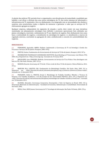 Gestão do Conhecimento e Inovação – Volume 9
147
A adoção das práticas ITIL permite levar a organização a um elevado grau de maturidade e qualidade que
habilita o uso eficaz e eficiente dos seus ativos estratégicos de TI, isso inclui sistemas de informação e
infraestrutura de TI, mantendo o foco no alinhamento e na integração com as necessidades dos clientes e
usuários, esta característica realça o objetivo de mensurar e gerenciar o valor que os serviços de TI
efetivamente agregam ao negócio.
Qualquer empresa, independente do segmento de atuação e porte, deve conter em suas iniciativas
sustentadas um planejamento estratégico bem definido e processos operacionais bem alinhados aos
planos estratégicos, inserindo o alinhamento da TI aos objetivos de negócio. Este alinhamento tem como
base a continuidade do negócio, o atendimento às estratégias do negócio e o atendimento a marcos de
regulação externos, concluindo na agregação de valor, estabelecendo o conceito de sustentabilidade dos
negócios.
BIBLIOGRAFIA
[1] FERNANDES, Aguinaldo; ABREU, Vladimir. Implantando a Governança de TI: da Estratégia à Gestão dos
Processos e Serviços. Rio de Janeiro: Brasport, 2006. 439 p.
[2] FREITAS, Santos. Fundamentos do Gerenciamento de Serviços de TI. Rio de Janeiro: Brasport, 2010. 347 p.
[3] INFORMATION TECHNOLOGY GOVERNANCE INSTITUTE. Board Briefing on IT Governane. 2.ed. Illinois: ITGI,
2003. 65 p. Disponível em: <http://www.itgi.org>. Acessado em: 01 março 2014.
[4] MAGALHÃES, Ivan; PINHEIRO, Walfrido. Gerenciamento de Serviços de TI na Prática: Uma abordagem com
base na ITIL. São Paulo: Novatec, 2007. 672 p.
[5] MANSUR, Ricardo. Governança de TI Verde: O Ouro verde da Nova TI. Rio de Janeiro: Ciência Moderna, 2011.
211 p.
[6] MARCONI, M.A., LAKATOS, E.M.. Fundamentos da Metodologia Científica. São Paulo: Atlas, 2003. 311 p.
Disponivel em: <http://docente.ifrn.edu.br/olivianeta/disciplinas/copy_of_historia-i/historia-ii/china-e-india>.
Acessado em: 16 dezembro 2013.
[7] PRODANOV, Cleber C.; FREITAS, Ernani C. Metodologia do Trabalho Científico: Métodos e Técnicas da
Pesquisa e do Trabalho Acadêmico. 2 ed. Rio Grande do Sul: Universidade FEEVALE, 2013. 276 p. Disponível em:
<http://docente.ifrn.edu.br/valcinetemacedo/disciplinas/metodologia-do-trabalho-cientifico/e-book-mtc>. Acessado
em: 16 dezembro 2013.
[8] SILVEIRA, Alexandre. Governança Corporativa, Desempenho e Valor da Empresa no Brasil. 2002. 152 p.
Dissertação (Mestrado em Administração) – Faculdade de Economia, Administração e Contabilidade, Universidade de
São Paulo. 2002.
[9] WEILL, Peter; ROSS Jeanne. Governança de TI: Tecnologia da Informação. São Paulo: M. Books, 2004. 276 p.
 