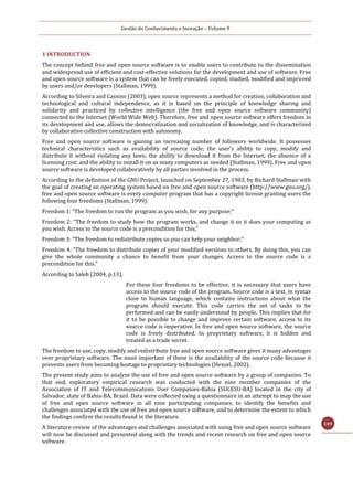 Gestão do Conhecimento e Inovação – Volume 9
149
1 INTRODUCTION
The concept behind free and open source software is to enable users to contribute to the dissemination
and widespread use of efficient and cost-effective solutions for the development and use of software. Free
and open source software is a system that can be freely executed, copied, studied, modified and improved
by users and/or developers (Stallman, 1999).
According to Silveira and Cassino (2003), open source represents a method for creation, collaboration and
technological and cultural independence, as it is based on the principle of knowledge sharing and
solidarity and practiced by collective intelligence (the free and open source software community)
connected to the Internet (World Wide Web). Therefore, free and open source software offers freedom in
its development and use, allows the democratization and socialization of knowledge, and is characterized
by collaborative collective construction with autonomy.
Free and open source software is gaining an increasing number of followers worldwide. It possesses
technical characteristics such as availability of source code; the user's ability to copy, modify and
distribute it without violating any laws; the ability to download it from the Internet; the absence of a
licensing cost; and the ability to install it on as many computers as needed (Stallman, 1999). Free and open
source software is developed collaboratively by all parties involved in the process.
According to the definition of the GNU Project, launched on September 27, 1983, by Richard Stallman with
the goal of creating an operating system based on free and open source software (http://www.gnu.org/),
free and open source software is every computer program that has a copyright license granting users the
following four freedoms (Stallman, 1999):
Freedom 1: “The freedom to run the program as you wish, for any purpose;”
Freedom 2: “The freedom to study how the program works, and change it so it does your computing as
you wish. Access to the source code is a precondition for this;”
Freedom 3: “The freedom to redistribute copies so you can help your neighbor;”
Freedom 4: “The freedom to distribute copies of your modified versions to others. By doing this, you can
give the whole community a chance to benefit from your changes. Access to the source code is a
precondition for this.”
According to Saleh (2004, p.13),
For these four freedoms to be effective, it is necessary that users have
access to the source code of the program. Source code is a text, in syntax
close to human language, which contains instructions about what the
program should execute. This code carries the set of tasks to be
performed and can be easily understood by people. This implies that for
it to be possible to change and improve certain software, access to its
source code is imperative. In free and open source software, the source
code is freely distributed. In proprietary software, it is hidden and
treated as a trade secret.
The freedom to use, copy, modify and redistribute free and open source software gives it many advantages
over proprietary software. The most important of these is the availability of the source code because it
prevents users from becoming hostage to proprietary technologies (Hexsel, 2002).
The present study aims to analyze the use of free and open source software by a group of companies. To
that end, exploratory empirical research was conducted with the nine member companies of the
Association of IT and Telecommunications User Companies-Bahia (SUCESU-BA) located in the city of
Salvador, state of Bahia-BA, Brazil. Data were collected using a questionnaire in an attempt to map the use
of free and open source software in all nine participating companies, to identify the benefits and
challenges associated with the use of free and open source software, and to determine the extent to which
the findings confirm the results found in the literature.
A literature review of the advantages and challenges associated with using free and open source software
will now be discussed and presented along with the trends and recent research on free and open source
software.
 