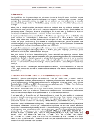 Gestão do Conhecimento e Inovação – Volume 9
15
1 INTRODUÇÃO
Surgiu no Brasil, nos últimos cinco anos, um movimento em prol do desenvolvimento econômico, através
do estímulo ao empreendedorismo e inovação, através do fomento a geração de novas empresas e apoio a
startups. Este movimento consiste na criação de um ambiente de empreendedorismo e inovação
denominado Valley, que similar ao Vale do Silício, agrega empresas com alto potencial inovador, chamadas
startups.
Estes Vales se configuram como um conjunto de micros empresas, com alto potencial inovador e de
escalabilidade. São organizados sob forma de redes, muitas vezes informais, refletem a identidade local em
sua nomenclatura, e buscam o acesso e a maximização de recursos para se fortalecerem, gerarem
inovações tecnológicas, e dinamizarem a economia local, gerando emprego e renda.
O reconhecimento da existência desses Valleys no Brasil veio com a publicação Samba in the Valley pelo
Jornal britânico The Economist (2012), destacando o vale localizado na cidade de Minas Gerais, o San
Pedro Valley. Apesar de já existirem aglomerados isolados pelo país, foi a partir desta publicação e seu
reflexo, que houve a disseminação deste modelo, e vários empreendedores e startups se uniram para
constituir os Valleys locais, com objetivo de serem reconhecidos como um local fornecedor de inovações
tecnológicas, fortalecendo as Micro e Pequenas Empresas - MPE locais.
A relação de redes existente nestes aglomerados consiste na troca de informações e conhecimentos entre
empreendedores e empreendedores proprietários de startups, para gerar cooperação, colaboração, busca
e maximização de recursos para desenvolver inovações.
Este novo modelo de organiza organizações ainda é pouco estudado nas pesquisas nacionais. Esses
estudos se restringem em sua maioria aos estudos sobre startups, entretanto, não refletem estudos sobre
os ambientes do Valleys. Desta forma, nota-se a importância de estudá-los através de teorias e outros
instrumentos acadêmicos, pois se abre um campo ainda não explorado, uma vez que, esses aglomerados
tendem a se tornarem mais uma comunidade que compõe os Ecossistemas Locais de Empreendedorismo e
Inovação.
Assim, este artigo busca compreender, por meio da Teoria de Redes e Teoria da Dependência de Recursos
– TDR – quais recursos são necessários para gerar inovações que as pelas startups buscam ao pertencerem
a esses Valleys.
2 TEORIA DE REDES: EXPLICANDO A RELAÇÃO DE REDES DENTRO DO VALLEYS
As bases da Teoria de Redes surgiram com a Teoria dos Grafos, por Leonard Euler (1936). Esta consistiu
na resolução de um problema matemático a partir união entre pontos distintos. A partir disto, a visão em
relação aos fundamentos das ligações entre os pontos foi sendo e suas interações, passou a ser o foco da
Teoria de Redes (OLSEN, et al, 2014). Entretanto, apenas após Granovetter (1973) e a Nova Sociologia
Econômica, foi conseguido dar destaque a essas relações.
Este trabalho inicial tinha como foco os laços entre os atores, discutindo a importância dos laços fracos
entre indivíduos. Estes laços criavam uma rede multivariada de indivíduos com competência e habilidades
diversificadas, que no processo de geração de inovação, se tornam atributos essenciais.
A teoria de redes se desenvolve em três áreas simultâneas: o estudo das redes sociais; os estudos das
estruturas das redes; e o estudo das relações existentes nas redes sociais. Essas redes são compostas por
atores ou agentes, que se traduzem em indivíduos ou organizações. Esses atores se relacionam,
comunicam, exercem poder sob uns sob outros (GAMMELGARD et al., 2012; OLSEN et al, 2014).
Se opondo a visão competitiva de Porter (1986), a redes interorganizacionais são estruturas que permite
às empresas colaborarem, cooperarem e desenvolverem confiança em busca de garantir vantagem
competitiva, reduzir custos de transação, permitir o compartilhamento e transferência de conhecimentos
e informações e gerar inovações, permitir o acesso a recursos específicos, formar alianças e diminuir a
competição entre si, desenvolver novos negócios (CLARO; HAGELAAR; OMTA, 2003; HUEMER, 2004;
MEDLIN; AURIFEILLE; UESTER, 2005; NIELSEN, 2005; LEUNG; CHAN; LAI; NGAI, 2011; CHENG; YIP;
YEUNG, 2012; HEKLINDER-FRIK; ERIKSSON; HALLÉM, 2012; SZCZEPANSKI; SWIATOWIEC-
SZCZEPANSKA, 2012; CHEN; LI; YEN, 2014; KIM; KANG, 2014; ENGELSETH, 2016; LEFEBVRE; et al, 2016).
Dessa forma, a formação de redes é uma alternativa às empresas para se fortalecerem e sobreviverem às
mudanças no ambiente o qual estão inseridas.
 