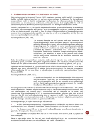 Gestão do Conhecimento e Inovação – Volume 9
150
1.1 ADVANTAGES OF USING FREE AND OPEN SOURCE SOFTWARE
The results obtained by the study of Vicentin (2007) suggest a transitional model, in which it is possible to
build a profitable business based on free and open source software development. The free and open
source software model in Brazil is undergoing a transformation; the collaborators in the development
communities are becoming more professional, seeking to increase their employability to work on
development projects, abandoning the ideological approach and shifting toward a business model.
Taurion (2004) and SOFTEX (2005) noted the professionalization of developers involved in the free and
open source software movement, and therefore large companies and organizations have become watchful
of the new business models being built by these developers. The increased use of Linux and other open
source systems is mainly due to the search for cost reduction as well as security and the fact that there are
now more specialized professionals in the area.
According to Hexsel (2002, p.02),
The economic benefits are much greater and more important than
simple economics with regard to software licensing. The robustness and
reliability of free and open source software lead to significant reductions
in operating costs. The availability of source code allows systems to be
adapted to the user's conditions and needs. These adaptations may be
performed by Brazilian professionals who have very different
development opportunities from those acting in a monopolistic market.
Furthermore, the possibility of access to the program code allows
studying and learning conditions that are absolutely impossible with
proprietary software.
In the free and open source software production model, there is a greater focus on the user than in a
proprietary system, as "profits arising from proprietary software sales are always privatized, while the
fruits of free and open source software production are available to the community" (Hexsel, 2002, p.12).
Challenges and Disadvantages of Free and open source software Use Managers must be careful when
adopting open source software (OSS). If adopted for the wrong reasons, it can harm the organization,
while not adopting OSS can mean failure to take advantage of considerable opportunities (Ven; Verelst;
Mannaert, 2008).
According to Stefanuto (2004, p.155),
An important component of this new development path must adequately
address the public (applicants) and private expectations regarding the
profit margins associated with the two binomial terms, products and
services, that it implies, among other ongoing movements (for example,
the adoption of free and open source software).
According to research conducted by the Without Borders Institute (Instituto Sem Fronteiras - ISF) (2007),
when companies are asked for the primary reasons they do not use free and open source software, they
cite standardization and company policy, inconsistency, lack of knowledge on the subject and
complacency. Other disadvantages to OSS in comparison to proprietary software, aside from technical
issues, are that OSS often has less functionality; it can be expensive to modify (when the client performs a
migration); and it presents complications such as staff training and hardware adaptation, among others.
Such disadvantages can make adoption of open source infeasible.
According to Bridge (2013), the disadvantages are as follows:
 As there is no requirement to create a commercial product that will sell and generate money, OSS
may be developed more in line with the wishes of the developers than with the needs of the end-user;
 For the same reason, OSS may be less user-friendly and less easy to use because less attention is
paid to the development of the user interface;
 Although OSS is usually free, there may still be some indirect costs involved, such as payment for
external support;
Being an open system means that there are many people who identify errors and correct them, but this
also means that malicious users can potentially view and exploit vulnerabilities.
 