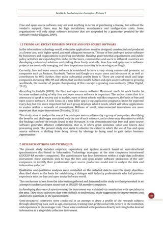 Gestão do Conhecimento e Inovação – Volume 9
151
Free and open source software may not cost anything in terms of purchasing a license, but without the
vendor's support, there may be high installation, maintenance and configuration costs. Some
organizations will only adopt software solutions that are supported by a guarantee provided by the
software vendor (Kaplan, 2009).
1.3 TRENDS AND RECENT RESEARCH ON FREE AND OPEN SOURCE SOFTWARE
In the information technology world, enterprise applications must be designed, constructed and produced
at a lower cost, with higher speed, and with adequate resources. The use of free and open source software
by businesses and organizations is growing worldwide. Banking, governmental organizations and public
policy activities are expanding this niche; furthermore, communities and users in different countries are
developing customized solutions and making them freely available. New free and open source software
projects are constantly emerging, and their importance to society is increasing accordingly.
Currently, free and open source software is considered to have a very strong commercial presence, as
companies such as Amazon, Facebook, Twitter and Google are major users and advocates of, as well as
contributors to, OSS; further, they make substantial profits from it. There are several small and large
companies, including IBM, HP and others, that use this model. As free and open source software is growing
worldwide, the number of people championing of this concept is growing concomitantly (Olhar Digital,
2013).
According to Castells (2003), the Free and open source software Movement needs to work harder to
increase understanding of why free and open source software is important. The author states that it is
necessary to speak to society and to explain, even to those who do not like computers, the basis of free and
open source software. A new Linux or a new killer app (a top application program) cannot be expected
every day, but it is more important that each group develops what it needs, which will allow applications
to evolve within a network of connections. Millions of small, interconnected innovations are more
important than major innovations (Teixeira, 2011).
This study aims to analyze the use of free and open source software by a group of companies, identifying
the benefits and challenges associated with the use of such software, and to determine the extent to which
the findings confirm the results found in the literature. It was demonstrated that free and open source
software generates effective collaborations, that is, it offers great economic value and lowers data
processing costs. The present study also seeks to observe the extent to which the use of free and open
source software is shifting from being driven by ideology to being used to gain better business
opportunities
2. RESEARCH METHODS AND TECHNIQUES
The present study includes empirical, exploratory and applied research based on semi-structured
questionnaires distributed to Information Technology managers at the nine companies interviewed
(SUCESU-BA member companies). The questionnaire has four dimensions within a single data collection
instrument; these questions seek to map the free and open source software production of the user
companies, to identify their predominant open source production model and to analyze the data and
information collected.
Qualitative and qualitative analyses were conducted on the collected data to meet the study objectives
described above as the basis for establishing a dialogue with industry professionals who had previous
experience with the free and open source software world.
The conclusions drawn from the information gathered and discussed in the study are then presented in an
attempt to understand open source use in SUCESU-BA member companies.
In developing the research questionnaire, the instrument was validated via consultation with specialists in
the area. They noted questions that were difficult to understand, made suggestions for improvements and
added new questions to the questionnaire.
Semi-structured interviews were conducted in an attempt to draw a profile of the research subjects
through identifying data such as age, occupation, training time, professional title, tenure in the institution
and experience in the manager role. These were combined with questions directly referring to the desired
information in a single data collection instrument.
 