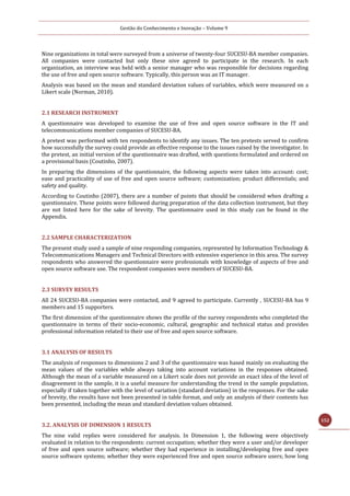 Gestão do Conhecimento e Inovação – Volume 9
152
Nine organizations in total were surveyed from a universe of twenty-four SUCESU-BA member companies.
All companies were contacted but only these nive agreed to participate in the research. In each
organization, an interview was held with a senior manager who was responsible for decisions regarding
the use of free and open source software. Typically, this person was an IT manager.
Analysis was based on the mean and standard deviation values of variables, which were measured on a
Likert scale (Norman, 2010).
2.1 RESEARCH INSTRUMENT
A questionnaire was developed to examine the use of free and open source software in the IT and
telecommunications member companies of SUCESU-BA.
A pretest was performed with ten respondents to identify any issues. The ten pretests served to confirm
how successfully the survey could provide an effective response to the issues raised by the investigator. In
the pretest, an initial version of the questionnaire was drafted, with questions formulated and ordered on
a provisional basis (Coutinho, 2007).
In preparing the dimensions of the questionnaire, the following aspects were taken into account: cost;
ease and practicality of use of free and open source software; customization; product differentials; and
safety and quality.
According to Coutinho (2007), there are a number of points that should be considered when drafting a
questionnaire. These points were followed during preparation of the data collection instrument, but they
are not listed here for the sake of brevity. The questionnaire used in this study can be found in the
Appendix.
2.2 SAMPLE CHARACTERIZATION
The present study used a sample of nine responding companies, represented by Information Technology &
Telecommunications Managers and Technical Directors with extensive experience in this area. The survey
respondents who answered the questionnaire were professionals with knowledge of aspects of free and
open source software use. The respondent companies were members of SUCESU-BA.
2.3 SURVEY RESULTS
All 24 SUCESU-BA companies were contacted, and 9 agreed to participate. Currently , SUCESU-BA has 9
members and 15 supporters.
The first dimension of the questionnaire shows the profile of the survey respondents who completed the
questionnaire in terms of their socio-economic, cultural, geographic and technical status and provides
professional information related to their use of free and open source software.
3.1 ANALYSIS OF RESULTS
The analysis of responses to dimensions 2 and 3 of the questionnaire was based mainly on evaluating the
mean values of the variables while always taking into account variations in the responses obtained.
Although the mean of a variable measured on a Likert scale does not provide an exact idea of the level of
disagreement in the sample, it is a useful measure for understanding the trend in the sample population,
especially if taken together with the level of variation (standard deviation) in the responses. For the sake
of brevity, the results have not been presented in table format, and only an analysis of their contents has
been presented, including the mean and standard deviation values obtained.
3.2. ANALYSIS OF DIMENSION 1 RESULTS
The nine valid replies were considered for analysis. In Dimension 1, the following were objectively
evaluated in relation to the respondents: current occupation; whether they were a user and/or developer
of free and open source software; whether they had experience in installing/developing free and open
source software systems; whether they were experienced free and open source software users; how long
 