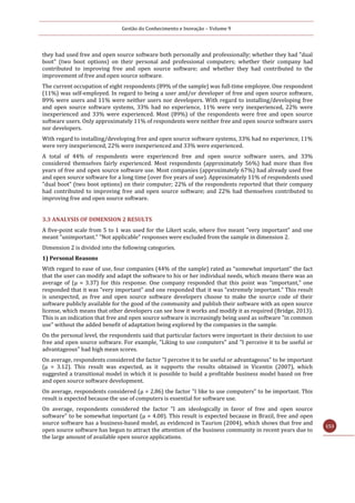 Gestão do Conhecimento e Inovação – Volume 9
153
they had used free and open source software both personally and professionally; whether they had "dual
boot" (two boot options) on their personal and professional computers; whether their company had
contributed to improving free and open source software; and whether they had contributed to the
improvement of free and open source software.
The current occupation of eight respondents (89% of the sample) was full-time employee. One respondent
(11%) was self-employed. In regard to being a user and/or developer of free and open source software,
89% were users and 11% were neither users nor developers. With regard to installing/developing free
and open source software systems, 33% had no experience, 11% were very inexperienced, 22% were
inexperienced and 33% were experienced. Most (89%) of the respondents were free and open source
software users. Only approximately 11% of respondents were neither free and open source software users
nor developers.
With regard to installing/developing free and open source software systems, 33% had no experience, 11%
were very inexperienced, 22% were inexperienced and 33% were experienced.
A total of 44% of respondents were experienced free and open source software users, and 33%
considered themselves fairly experienced. Most respondents (approximately 56%) had more than five
years of free and open source software use. Most companies (approximately 67%) had already used free
and open source software for a long time (over five years of use). Approximately 11% of respondents used
"dual boot" (two boot options) on their computer; 22% of the respondents reported that their company
had contributed to improving free and open source software; and 22% had themselves contributed to
improving free and open source software.
3.3 ANALYSIS OF DIMENSION 2 RESULTS
A five-point scale from 5 to 1 was used for the Likert scale, where five meant "very important" and one
meant "unimportant.” "Not applicable" responses were excluded from the sample in dimension 2.
Dimension 2 is divided into the following categories.
1) Personal Reasons
With regard to ease of use, four companies (44% of the sample) rated as “somewhat important” the fact
that the user can modify and adapt the software to his or her individual needs, which means there was an
average of (μ = 3.37) for this response. One company responded that this point was “important,” one
responded that it was “very important” and one responded that it was “extremely important.” This result
is unexpected, as free and open source software developers choose to make the source code of their
software publicly available for the good of the community and publish their software with an open source
license, which means that other developers can see how it works and modify it as required (Bridge, 2013).
This is an indication that free and open source software is increasingly being used as software "in common
use" without the added benefit of adaptation being explored by the companies in the sample.
On the personal level, the respondents said that particular factors were important in their decision to use
free and open source software. For example, "Liking to use computers" and "I perceive it to be useful or
advantageous" had high mean scores.
On average, respondents considered the factor "I perceive it to be useful or advantageous" to be important
(μ = 3.12). This result was expected, as it supports the results obtained in Vicentin (2007), which
suggested a transitional model in which it is possible to build a profitable business model based on free
and open source software development.
On average, respondents considered (μ = 2.86) the factor "I like to use computers" to be important. This
result is expected because the use of computers is essential for software use.
On average, respondents considered the factor "I am ideologically in favor of free and open source
software" to be somewhat important (μ = 4.00). This result is expected because in Brazil, free and open
source software has a business-based model, as evidenced in Taurion (2004), which shows that free and
open source software has begun to attract the attention of the business community in recent years due to
the large amount of available open source applications.
 