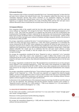 Gestão do Conhecimento e Inovação – Volume 9
154
2) Economic Reasons
Three companies (33% of those surveyed) responded that it was “extremely important” to them that free
and open source software had reduced license costs. Two companies replied that this factor was only
“somewhat important” because they receive incentives to use proprietary software. On average,
respondents considered the reduced license costs to be “very important” (μ = 2.25). This result was
expected, as it supports Teixeira (2011) in his study of Brazilian NGOs and the Free and open source
software Movement, which revealed that the economic factor was the most important.
3) Company Influence
Four companies (44% of the sample) rated the fact that other people/companies used free and open
source software as “important”: the average for the factor “The fact that other people/companies use it”
was (μ = 3.25). This result was expected, as it supports the 5th Survey on the Use of Information and
Communication Technologies in Brazil, conducted by the Information and Communication Technologies
Study Centre (Centro de Estudos Sobre as Tecnologias da Informação e da Comunicação - CETIC). In this
survey, the use of free and open source software in medium and large companies showed a 4% increase in
Brazil between 2006 and 2009.
On average, respondents considered the factor “I received training to use it” to be “somewhat important”
to their use of free and open source software (μ = 3.66). This result is unexpected, as it contradicts the
survey conducted by the ISF in 2007; when companies were asked by ISF about the main reasons for not
using free and open source software, they indicated that modification costs (when the client performs a
migration) and complications, such as staff training and hardware adaptation, among others, could make
adoption infeasible. Our results may be an indication that free and open source software is being
developed to be more user friendly or that the sample users are more versatile or have better-than-
average knowledge.
On average, the respondents considered the factor “Required at work or university” to be “somewhat
important” (μ = 3.75). This result is also unexpected, as again it differs from results in the survey
conducted by the ISF in 2007; in this survey, when companies were asked about the main reasons for not
using free and open source software, they indicated standardization and company policies to be the main
reasons.
On average, respondents considered the factor “My immediate boss incentivized me to use free and open
source software” to be somewhat important (μ = 4.50). This result is also unexpected, as it differs from
results of the survey conducted by the ISF in 2007; in this survey, when companies were asked about the
main reasons for not using free and open source software, they indicated standardization and company
policies.
On average, respondents considered the factor “I have technical support when using free and open source
software” to be “important” (μ = 3.50). This result was expected, as it supports the study by Iwasaki
(2008, p. 18-19) A strong argument in favor of Linux is that it reduces the total cost of ownership (TCO)
calculated based on acquisition, maintenance and systems operation costs, including software licenses,
updates, technical support, training and support professionals.
In dimension 2, the standard deviation of the statement responses was large, but did not reach the value of
2 for any one statement. The statements that had the greatest response variation were number 8 -
"Required at work or university" (σ = 1.89); number 6 - "I like to use computers" (σ = 1.5); and number 5 -
"I perceive it to be useful or advantageous" (σ = 1.46).
3.4 ANALYSIS OF DIMENSION 3 RESULTS
For the Likert scale variables, a seven-point scale from 7 to 1 was used, where 7 meant "strongly agree"
and 1 meant "strongly disagree.”
Dimension 3 of the questionnaire had the following categories.
1) Economic and/or productivity factors
On average, the respondents disagreed (μ = 3.00) with the statement that “Using free and open source
software increases productivity.”
 