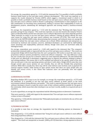 Gestão do Conhecimento e Inovação – Volume 9
155
On average, the respondents agreed (μ = 5.11) with the statement that “It is possible to build a profitable
business model based on free and open source software development.” This result was expected, as it
supports the results obtained by Vicentin (2007), which suggest a transitional model in which it is
possible to build a profitable business model based on free and open source software development. The
free and open source software model in Brazil is undergoing a transformation in that employees in the
OSS communities are becoming more professional, seeking to increase their employability to work on
development projects, abandoning the ideological approach and turning toward a business-oriented
model.
On average, the respondents agreed (μ = 5.11) with the statement that "Working with Open Source
provides savings for my company." This result was expected, as it was also found in the study by Teixeira
(2011) of Brazilian NGOs and the Free and open source software Movement; this study asked the question
“What motivates an entity to use free and open source software”? Among all options offered, the most
cited reason for using free and open source software was economic (27.27%). This result was also
observed in the SOFTEX (2005) study, demonstrating that economic and technical issues are among the
motivations behind free and open source software use in Brazil. While individuals and enterprises are
motivated by technical and economic concerns, individual developers are motivated by skill-building
issues (learning) and employability (showcase effects), though some (few) are motivated solely by
ideological issues.
On average, respondents were neutral (μ = 4.44) with regard to the statement that “The company's
productivity remained stable or improved with the use of free and open source software.” This result was
unexpected; Bridge (2013) found that from the user's perspective, OSS works in much the same way as
proprietary software systems provided by commercial software companies ─ the only difference is that
the user usually does not pay for it. However, there are some important differences. The idea behind OSS
is that users are effectively co-developers, suggesting ways to improve the software, helping to debug it
and solving problems. This means that it can be modified and tailored to the specific needs of the user,
who can also port it into new operating systems and share it with others. Bridge (2013) notes that even
though current open source systems are user friendly, they are still less friendly than proprietary
software. While OSS is usually free, there may still be some indirect costs involved, such as payment for
external support. Further, while having an open system means that there are many people who can
identify and correct errors, it also means that malicious users can potentially view and exploit
vulnerabilities.
2) IDEOLOGICAL FACTORS
Regarding whether OSS is easy to use, for example, on average, the respondents agreed (μ = 4.777) with
the statement “It is possible to use free and open source software at home and/or in the work
environment without losing efficiency and quality.” This result is expected because free and open source
software developers choose to make the source code of their software publicly available for the good of
the community, which means that other developers can see how it works, modify it as required and use it
anywhere.
It can be argued that, on average, the respondents had the following position on dimension 3 statements:
They were neutral (μ = 4.00) with regard to the statement that “Free and open source software represents
a stance in favor of freedom;”
They agreed (μ = 5.33) with the statement that “Philosophical principles are involved in the use of free and
open source software."
3) TECHNICAL FACTORS
It is possible to state that, on average, the respondents had the following opinion on dimension 3
statements:
They disagreed (μ = 3.11) with the statement that “Using free and open source software is more difficult
than using proprietary software;”
They disagreed (μ = 3.44) with the statement that “free and open source software offers effective technical
support.” This result was unexpected, as Iwasaki (2008, p.18-19) finds that a strong argument in favor of
 