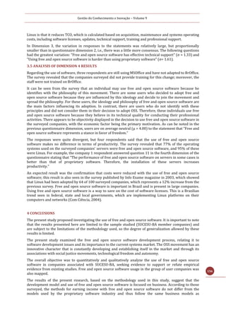 Gestão do Conhecimento e Inovação – Volume 9
156
Linux is that it reduces TCO, which is calculated based on acquisition, maintenance and systems operating
costs, including software licenses, updates, technical support, training and professional support.
In Dimension 3, the variation in responses to the statements was relatively large, but proportionally
smaller than in questionnaire dimension 2, i.e., there was a little more consensus. The following questions
had the greatest variation: "Free and open source software has effective technical support" (σ = 1.33) and
"Using free and open source software is harder than using proprietary software" (σ= 1.61).
3.5 ANALYSIS OF DIMENSION 4 RESULTS
Regarding the use of software, three respondents are still using MSOffice and have not adapted to BrOffice.
The survey revealed that the companies surveyed did not provide training for this change; moreover, the
staff were not trained on BrOffice.
It can be seen from the survey that an individual may use free and open source software because he
identifies with the philosophy of this movement. There are some users who decided to adopt free and
open source software because they are influenced by this ideology and decide to join the movement and
spread the philosophy. For these users, the ideology and philosophy of free and open source software are
the main factors influencing its adoption. In contrast, there are users who do not identify with these
principles and did not consider them in their decision to adopt OSS. Therefore, these individuals use free
and open source software because they believe in its technical quality for conducting their professional
activities. There appears to be objectivity displayed in the decision to use free and open source software in
the surveyed companies, with the economic factor being the primary motivation. As can be noted in the
previous questionnaire dimension, users are on average neutral (μ = 4.00) to the statement that “Free and
open source software represents a stance in favor of freedom.”
The responses were quite divergent, but four respondents said that the use of free and open source
software makes no difference in terms of productivity. The survey revealed that 77% of the operating
systems used on the surveyed companies' servers were free and open source software, and 95% of these
were Linux. For example, the company 1 respondent answered question 11 in the fourth dimension of the
questionnaire stating that “The performance of free and open source software on servers in some cases is
better than that of proprietary software. Therefore, the installation of these servers increases
productivity.”
An expected result was the confirmation that costs were reduced with the use of free and open source
software; this result is also seen in the survey published by Info Exame magazine in 2003, which showed
that Linux had been adopted by 64 of 100 surveyed companies, which represents a 12% increase from the
previous survey. Free and open source software is important in Brazil and is present in large companies.
Using free and open source software is a way to save on the cost of software licenses. This is a Brazilian
trend seen in federal, state and local governments, which are implementing Linux platforms on their
computers and networks (Com Ciência, 2004).
4 CONCLUSIONS
The present study proposed investigating the use of free and open source software. It is important to note
that the results presented here are limited to the sample studied (SUCESU-BA member companies) and
are subject to the limitations of the methodology used, so the degree of generalization allowed by these
results is limited.
The present study examined the free and open source software development process, relating it to
software development issues and its importance to the current systems market. The OSS movement has an
innovative character that is constantly developing and establishing itself in the market and through its
associations with social justice movements, technological freedom and autonomy.
The overall objective was to quantitatively and qualitatively analyze the use of free and open source
software in companies associated with SUCESU-BA, seeking evidence to support or refute empirical
evidence from existing studies. Free and open source software usage in the group of user companies was
also mapped.
The results of the present research, based on the methodology used in this study, suggest that the
development model and use of free and open source software is focused on business. According to those
surveyed, the methods for earning income with free and open source software do not differ from the
models used by the proprietary software industry and thus follow the same business models as
 