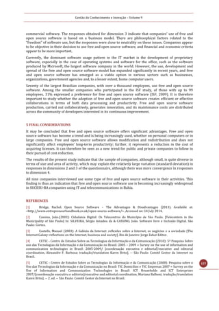 Gestão do Conhecimento e Inovação – Volume 9
157
commercial software. The responses obtained for dimension 3 indicate that companies' use of free and
open source software is based on a business model. There are philosophical factors related to the
“freedom” of software use, but the responses were close to neutrality on these issues. Companies appear
to be objective in their decision to use free and open source software, and financial and economic criteria
appear to be more important.
Currently, the dominant software usage pattern in the IT market is the development of proprietary
software, especially in the case of operating systems and software for the office, such as the software
produced by Microsoft, the largest software company in the world. However, the use, development and
spread of the free and open source software model has expanded significantly in recent years, and free
and open source software has emerged as a viable option in various sectors such as businesses,
organizations, government agencies and, to a lesser extent, home computer users.
Seventy of the largest Brazilian companies, with over a thousand employees, use free and open source
software. Among the smaller companies who participated in the ISF study, of those with up to 99
employees, 31% expressed a preference for free and open source software (ISF, 2009). It is therefore
important to study whether the adoption of free and open source software creates efficient or effective
collaborations in terms of both data processing and productivity. Free and open source software
production, carried out collaboratively, generates innovation, and its maintenance costs are distributed
across the community of developers interested in its continuous improvement.
5 FINAL CONSIDERATIONS
It may be concluded that free and open source software offers significant advantages. Free and open
source software has become a trend and is being increasingly used, whether on personal computers or in
large companies. Free and open source software allows modification and redistribution and does not
significantly affect employees’ long-term productivity; further, it represents a reduction in the cost of
acquiring licenses. It can therefore be seen as a new trend for public and private companies to follow in
their pursuit of cost reduction.
The results of the present study indicate that the sample of companies, although small, is quite diverse in
terms of size and area of activity, which may explain the relatively large variation (standard deviation) in
responses in dimensions 2 and 3 of the questionnaire, although there was more convergence in responses
to dimension 4.
All nine companies interviewed use some type of free and open source software in their activities. This
finding is thus an indication that free and open source software use is becoming increasingly widespread
in SUCESU-BA companies using IT and telecommunications in Bahia.
REFERENCES
[1] Bridge, Rachel. Open Source Software – The Advantages & Disadvantages (2013). Available at:
<http://www.entrepreneurhandbook.co.uk/open-source-software/>. Accessed on: 14 July 2014.
[2] Cassino, João.(2003): Cidadania Digital: Os Telecentros do Município de São Paulo. [Telecenters in the
Municipality of São Paulo] In: SILVEIRA, Sérgio Amadeu da & CASSINO, João. Software livre e Inclusão Digital. São
Paulo: Cortez.
[3] Castells, Manuel (2003): A Galáxia da Internet: reflexões sobre a Internet, os negócios e a sociedade [The
Internet Galaxy: reflections on the Internet, business and society]. Rio de Janeiro: Jorge Zahar Editor.
[4] CETIC - Centro de Estudos Sobre as Tecnologias da Informação e da Comunicação (2010): 5ª Pesquisa Sobre
uso das Tecnologias da Informação e da Comunicação no Brasil: 2005 – 2009 = Survey on the use of information and
communication technologies in Brazil: 2005-2009/ [coordenação executiva e editorial/executive and editorial
coordination, Alexandre F. Barbosa; tradução/translation Karen Brito]. -- São Paulo: Comitê Gestor da Internet no
Brasil.
[5] CETIC - Centro de Estudos Sobre as Tecnologias da Informação e da Comunicação (2008): Pesquisa sobre o
Uso das Tecnologias da Informação e da Comunicação no Brasil: TIC Domicílios e TIC Empresas 2007 = Survey on the
Use of Information and Communication Technologies in Brazil: ICT Households and ICT Enterprises
2007/[coordenação executiva e editorial/executive and editorial coordination, Mariana Balboni; tradução/translation
Karen Brito]. -- 2. ed. -- São Paulo: Comitê Gestor da Internet no Brasil.
 