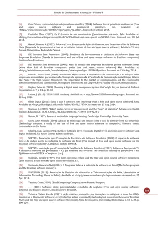Gestão do Conhecimento e Inovação – Volume 9
158
[6] Com Ciência, revista eletrônica de jornalismo científico (2004): Software livre é prioridade do Governo [Free
and open source software and government priorities], Jun. Available at:
<http://www.comciencia.br/200406/reportagens/02.shtml>. Accessed on: 20 Jun. 2014.
[7] Coutinho, Clara (2007): Os Pré-testes de um questionário [Questionnaire pre-tests], Feb.. Available at:
<http://claracoutinho.wikispaces.com/Os+Pr%C3%A9testes+de+um+questi on%C3%A1rio>. Accessed on: 28 Jul.
2014.
[8] Hexsel, Roberto A. (2002): Software Livre: Propostas de Ações de Governo para Incentivar o Uso de Software
Livre [Proposals for government action to incentivize the use of free and open source software]. Relatório Técnico
Paraná: Universidade Federal do Paraná.
[9] ISF, Instituto Sem Fronteiras (2007): Tendência de Investimentos e Utilização de Software Livre nas
Empresas Brasileiras [Trends in investment and use of free and open source software in Brazilian companies].
Instituto Sem Fronteiras.
[10] ISF, Instituto Sem Fronteiras (2009): Mais da metade das empresas brasileiras prefere softwares livres
[More than half of Brazilian companies prefer free and open source software], Mar. Available at:
<http://web.infomoney.com.br/templates/news/view.asp?codigo=1005865&path=>. Accessed on: 19th Aug. 2014.
[11] Iwasaki, Eliane Yumi (2008): Movimento Open Source: A importância da comunicação e da relação entre
empresas e comunidades para o mercado. Monografia apresentada à Faculdade de Comunicação Social Cásper Libero,
São Paulo [The Open Source Movement: The importance to the market of communication and the relationship
between companies and communities. Monograph presented to the Cásper Libero Faculty of Social Communication].
[12] Kaplan, Deborah (2009). Choosing a digital asset management system that's right for you. Journal of Archival
Organization, v. 7, n. 1-2, p. 33-40.
[13] Laisne, J. (2010): 2020 FLOSS roadmap. Available at: < http://www.2020flossroadmap.org/>. Accessed on:
18 Aug. 2014.
[14] Olhar Digital (2013): Saiba o que é software livre [Knowing what is free and open source software]. Sept.
Available at: <http://olhardigital.uol.com.br/video/37870/37870>. Accessed on: 17 Aug. 2014.
[15] Norman, G. (2010): “Likert scales, levels of measurement and the “laws” of statistics”. Advances in Health
Sciences Education, V. 15, N. 5, http://dx.doi.org/10.1007/s10459-010-9222-y
[16] Nunan, D. (1997): Research methods in language learning. Cambridge: Cambridge University Press.
[17] Saleh, Amir Mostafa (2004): Adoção de tecnologia: um estudo sobre o uso de software livre nas empresas
[Technology adoption: a study of the use of free and open source software in companies]. Doctoral thesis.
Universidade de São Paulo.
[18] Silveira, S. A.; Cassino (Org.) (2003): Software Livre e Inclusão Digital [Free and open source software and
digital inclusion]. São Paulo: Conrad Editora do Brasil.
[19] SOFTEX - Associação para Promoção da Excelência do Software Brasileiro (2005): O impacto do software
livre e de código aberto na indústria de software do Brasil [The impact of free and open source software on the
Brazilian software industry]. Campinas: Editora SOFTEX.
[20] SOFTEX - Associação para Promoção da Excelência do Software Brasileiro (2012): Software e Serviços de TI:
A indústria brasileira em perspectiva - n.2 [IT software and services: The Brazilian industry in perspective – no.
2]/Observatório SOFTEX. - Campinas: [s.n.].
[21] Stallman, Richard (1999): The GNU operating system and the free and open source software movement.
Open sources: Voices from the open source revolution, v. 1.
[22] Stefanuto, Giancarlo Nuti (2004): O Programa Softex e a indústria de software no Brasil [The Softex program
and the Brazilian software industry].
[23] SUCESU-BA (2013): Associação de Usuários de Informática e Telecomunicações da Bahia. [Association of
Information Technology Users in Bahia]. Available at: <http://www.sucesuba.org.br/apresentacao> Accessed on: 27
Apr. 2013.
[24] Taurion, Cezar (2009): Cloud Computing-Computação em Nuvem. Brasport.
[25] ______(2004): Software Livre: potencialidades e modelos de negócios [Free and open source software:
potential and business models]. Rio de Janeiro: Brasport.
[26] Teixeira, Viviani Corrêa (2011): Ação coletiva promovida por inovações tecnológicas: o caso das ONGs
brasileira e o Movimento Software Livre [Collective action promoted by technological innovation: the case of Brazilian
NGOs and the Free and open source software Movement]. Polis, Revista de la Universidad Bolivariana, v. 10, n. 28, p.
109-129.
 