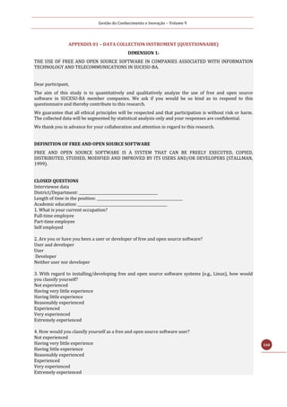 Gestão do Conhecimento e Inovação – Volume 9
160
APPENDIX 01 – DATA COLLECTION INSTRUMENT (QUESTIONNAIRE)
DIMENSION 1:
THE USE OF FREE AND OPEN SOURCE SOFTWARE IN COMPANIES ASSOCIATED WITH INFORMATION
TECHNOLOGY AND TELECOMMUNICATIONS IN SUCESU-BA.
Dear participant,
The aim of this study is to quantitatively and qualitatively analyze the use of free and open source
software in SUCESU-BA member companies. We ask if you would be so kind as to respond to this
questionnaire and thereby contribute to this research.
We guarantee that all ethical principles will be respected and that participation is without risk or harm.
The collected data will be segmented by statistical analysis only and your responses are confidential.
We thank you in advance for your collaboration and attention in regard to this research.
DEFINITION OF FREE AND OPEN SOURCE SOFTWARE
FREE AND OPEN SOURCE SOFTWARE IS A SYSTEM THAT CAN BE FREELY EXECUTED, COPIED,
DISTRIBUTED, STUDIED, MODIFIED AND IMPROVED BY ITS USERS AND/OR DEVELOPERS (STALLMAN,
1999).
CLOSED QUESTIONS
Interviewee data
District/Department: ____________________________________________
Length of time in the position: ________________________________________________
Academic education: __________________________________________________
1. What is your current occupation?
Full-time employee
Part-time employee
Self employed
2. Are you or have you been a user or developer of free and open source software?
User and developer
User
Developer
Neither user nor developer
3. With regard to installing/developing free and open source software systems (e.g., Linux), how would
you classify yourself?
Not experienced
Having very little experience
Having little experience
Reasonably experienced
Experienced
Very experienced
Extremely experienced
4. How would you classify yourself as a free and open source software user?
Not experienced
Having very little experience
Having little experience
Reasonably experienced
Experienced
Very experienced
Extremely experienced
 