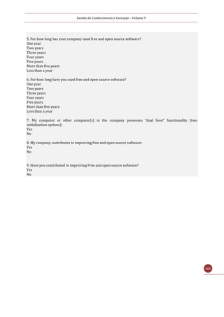 Gestão do Conhecimento e Inovação – Volume 9
161
5. For how long has your company used free and open source software?
One year
Two years
Three years
Four years
Five years
More than five years
Less than a year
6. For how long have you used free and open source software?
One year
Two years
Three years
Four years
Five years
More than five years
Less than a year
7. My computer or other computer(s) in the company possesses “dual boot” functionality (two
initialization options):
Yes
No
8. My company contributes to improving free and open source software:
Yes
No
9. Have you contributed to improving Free and open source software?
Yes
No
 