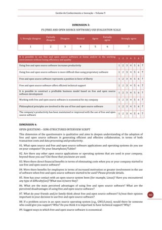 Gestão do Conhecimento e Inovação – Volume 9
163
DIMENSION 3:
FS (FREE AND OPEN SOURCE SOFTWARE) USE EVALUATION SCALE
It is possible to use free and open source software at home and/or in the working
environment without losing efficiency and quality
1 2 3 4 5 6 7
Using free and open source software increases productivity 1 2 3 4 5 6 7
Using free and open source software is more difficult than using proprietary software 1 2 3 4 5 6 7
Free and open source software represents a position in favor of liberty 1 2 3 4 5 6 7
Free and open source software offers efficient technical support 1 2 3 4 5 6 7
It is possible to construct a profitable business model based on free and open source
software development
1 2 3 4 5 6 7
Working with free and open source software is economical for my company 1 2 3 4 5 6 7
Philosophical principles are involved in the use of free and open source software 1 2 3 4 5 6 7
The company’s productivity has been maintained or improved with the use of free and open
source software
1 2 3 4 5 6 7
DIMENSION 4:
OPEN QUESTIONS – SEMi-STRUCTURED INTERVIEW SCRIPT
This dimension of the questionnaire is qualitative and aims to deepen understanding of the adoption of
free and open source software in generating efficient and effective collaboration, in terms of both
transaction costs and data processing and productivity.
01. What open source and free and open source software applications and operating systems do you use
on your computer? On your Smartphone/Tablet?
02. Are there any other open source applications or operating systems that are used in your company,
beyond those you use? Cite those that you know are used.
03. Were there direct financial benefits in terms of eliminating costs when you or your company started to
use free and open source software?
04. Were there benefits for employees in terms of increased motivation or greater involvement in the use
of software when free and open source software started to be used? Please provide details.
05. How has your contact with an open source system been (for example, Linux)? Have you encountered
any type of difficulty(ies)? What was it/were they?
06. What are the main perceived advantages of using free and open source software? What are the
perceived disadvantages of using free and open source software?
07. What do your friends and/or family think about free and open source software? Is/was their opinion
important in your decision to use free and open source software?
08. If a problem occurs in an open source operating system (e.g., GNU/Linux), would there be someone
who could give you support? Who? Do you think it is important to have technical support? Why?
09. Suggest ways in which free and open source software is economical:
1. Strongly disagree
Partially
disagree
Disagree Neutral Agree
Partially
agree
Strongly agree
1 2 3 4 5 6 7
 