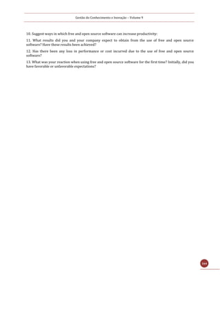 Gestão do Conhecimento e Inovação – Volume 9
164
10. Suggest ways in which free and open source software can increase productivity:
11. What results did you and your company expect to obtain from the use of free and open source
software? Have these results been achieved?
12. Has there been any loss in performance or cost incurred due to the use of free and open source
software?
13. What was your reaction when using free and open source software for the first time? Initially, did you
have favorable or unfavorable expectations?
 