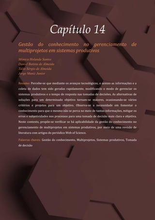 Gestão do Conhecimento e Inovação – Volume 9
165
Capítulo 14
Gestão do conhecimento no gerenciamento de
multiprojetos em sistemas produtivos
Mônica Holanda Santos
Daniel Batista de Almeida
Túlio Sérgio de Almeida
Jorge Muniz Junior
Resumo: Percebe-se que mediante os avanços tecnológicos, o acesso as informações e a
coleta de dados tem sido geradas rapidamente, modificando o modo de gerenciar os
sistemas produtivos e o tempo de resposta nas tomadas de decisões. As alternativas de
soluções para um determinado objetivo tornam-se maiores, ocasionando-se vários
critérios e projetos para um objetivo. Observa-se a necessidade em fomentar o
conhecimento para que o mesmo não se perca no meio de tantas informações, mitigar os
erros e subjetividades nos processos para uma tomada de decisão mais clara e objetiva.
Neste contexto, propõe-se verificar se há aplicabilidade da gestão do conhecimento no
gerenciamento de multiprojetos em sistemas produtivos, por meio de uma revisão de
literatura com artigos do periódico Web of Science.
Palavras chaves: Gestão do conhecimento, Multiprojetos, Sistemas produtivos, Tomada
de decisão
 