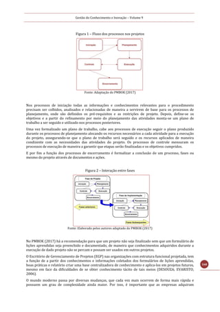 Gestão do Conhecimento e Inovação – Volume 9
168
Figura 1 – Fluxo dos processos nos projetos
Fonte: Adaptação do PMBOK (2017)
Nos processos de iniciação todas as informações e conhecimentos relevantes para o procedimento
precisam ser colhidos, analisados e relacionadas de maneira a servirem de base para os processos de
planejamento, onde são definidos os pré-requisitos e as restrições de projeto. Depois, define-se os
objetivos e a partir do refinamento por meio do planejamento das atividades monta-se um plano de
trabalho a ser seguido e utilizado nos processos posteriores.
Uma vez formalizado um plano de trabalho, cabe aos processos de execução seguir o plano produzido
durante os processos de planejamento alocando os recursos necessários a cada atividade para a execução
do projeto, assegurando-se que o plano de trabalho será seguido e os recursos aplicados de maneira
condizente com as necessidades das atividades do projeto. Os processos de controle mensuram os
processos de execução de maneira a garantir que etapas serão finalizadas e os objetivos cumpridos.
E por fim a função dos processos de encerramento é formalizar a conclusão de um processo, fases ou
mesmo do projeto através de documentos e ações.
Figura 2 – Interação entre fases
Fonte: Elaborado pelos autores adaptado do PMBOK (2017)
No PMBOK (2017) há a recomendação para que um projeto não seja finalizado sem que um formulário de
lições aprendidas seja preenchido e documentado, de maneira que conhecimentos adquiridos durante a
execução de dado projeto não se percam e possam ser usados em outros projetos.
O Escritório de Gerenciamento de Projetos (EGP) nas organizações com estrutura funcional projetada, tem
a função de a partir dos conhecimentos e informações coletados dos formulários de lições aprendidas,
boas práticas e relatório criar uma base centralizadora de conhecimento e aplica-los em projetos futuros,
mesmo em face da dificuldades de se obter conhecimento tácito de tais meios (DESOUZA; EVARISTO,
2006).
O mundo moderno passa por diversas mudanças, que cada vez mais ocorrem de forma mais rápida e
possuem um grau de complexidade ainda maior. Por isso, é importante que as empresas adquiram
 