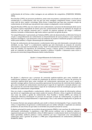 Gestão do Conhecimento e Inovação – Volume 9
169
conhecimento de tal forma a obter vantagens em um ambiente tão competitivo. (TAKEUCHI; NONAKA,
2004).
Para Drucker (1993), em processos produtivos, assim como em projetos, o principal ativo a ser levado em
consideração é o conhecimento, uma vez que traz mais vantagens competitivas frente a outros ativos
como mão de obra, capital e tecnologia. Desta forma, é importante que haja uma constante criação de
conhecimento, de tal modo que seja possível estar sempre se adaptando a novas realidades.
Segundo Nonaka (1995), uma vez criado um novo conhecimento, o processo de disseminação deste ocorre
de maneira espiral. Expandindo de dentro para fora, primeiramente dentro do ambiente de atuação do
indivíduo, em um segundo momento para o restante da empresa podendo até chegar a ambientes
externos, tornando o conhecimento, algo muito valioso e que deve ser gerido de perto.
Tal compartilhamento é apresentado por Kodama (2005), onde são demonstradas as diferentes formas de
criação e compartilhamento do conhecimento no desenvolvimento de novos produtos e seus respectivos
impactos estratégicos, o que demonstra como um ambiente de projetos é totalmente propício a inovação e
sendo assim também, a criação e disseminação de conhecimento.
Os tipos de conhecimento são basicamente o conhecimento tácito que está relacionado a execução de uma
atividade, ou seja, “hand” e o conhecimento explícito que está relacionado ao conjunto de conceitos
relacionados a execução de tal atividade, ou seja, “head”. O conhecimento tácito pode ser desenvolvido por
meio dos sentidos, da experiência, de sentimentos, crenças e valores, quanto o conhecimento explícito
pode ser traduzido em palavras, números, equações e gráficos. O Quadro 1 demonstra como ocorre o
processo de conversão/compartilhamento destes conhecimentos.
Quadro 1: Compartilhamento do Conhecimento
Fonte: Kodama (2005)
Do Quadro 1, observa-se que o processo de conversão explícito-explícito gera como resultado um
conhecimento sistêmico, que é oriundo da combinação de diversos conceitos e teorias. No processo de
conversão explícito-tácito gera como resultado um conhecimento operacional, que ocorre quando o
aprendiz consegue aplicar a teoria na sua prática operacional. Já no processo de conversão tácito-explícito,
gera como resultado um conhecimento conceitual que é capaz de ser registrado e ensinado adiante, e por
fim o processo de conversão tácito-tácito é capaz de ser realizado por meio da socialização, que gera como
resultado um conhecimento compartilhado.
Uma vez criado e compartilhado o conhecimento, obtém-se um grande volume de informações valiosas
que devem ser organizadas para que sejam usadas de maneira eficiente e eficaz. A gestão da informação
vem como um auxílio a gestão do conhecimento. Para Tarafdar e Gordon (2007), um sistema de
informação influencia diretamente no processo de inovação (criação de conhecimento), na gestão do
conhecimento em si (compartilhamento e organização) e leva a uma melhoria significativa na gestão de
projetos.
Os mesmos fizeram uma pesquisa aplicada, para medir os fatores de desempenho. O que a maioria deles
relata, é a importância em gerenciar o conhecimento para ser melhor utilizado e registrado nos sistemas
produtivos, de uma forma em que todos os envolvidos nos projetos possam ter acesso.
O objetivo principal de manter um escritório de gerenciamento (PMO) é criar uma base de conhecimento e
informações centralizadas. A arquitetura e tipo PMO precisa combinar com os objetivos culturais e
organizacionais para ser bem definido e eficaz. É difícil capturar o conhecimento tácito em formulários de
lições aprendidas, melhores práticas e outros relatórios, por isso é importante criar comunidades de
colaboração entre o gerente de projeto e o PMO para compartilhamento de conhecimento (DESOUZA;
EVARISTO, 2006).
 
