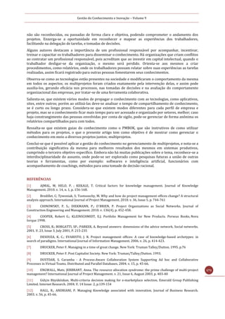 Gestão do Conhecimento e Inovação – Volume 9
171
não são reconhecidas, ou passadas de forma clara e objetiva, podendo comprometer o andamento dos
projetos. Enxerga-se a oportunidade em reconhecer e mapear as experiências dos trabalhadores,
facilitando na delegação de tarefas, e tomadas de decisões.
Alguns autores destacam a importância de um profissional responsável por acompanhar, incentivar,
treinar e capacitar os trabalhadores para disseminar o conhecimento. Há organizações que criam conflitos
ao contratar um profissional responsável, pois acreditam que ao investir em capital intelectual, quando o
trabalhador desligar-se da organização, o mesmo será perdido. Orienta-se aos mesmos a criar
procedimentos, como relatórios, onde os trabalhadores possam relatar sobre suas experiências as tarefas
realizadas, assim ficará registrado para outras pessoas fomentarem seus conhecimentos.
Observa-se como as tecnologias estão presentes na sociedade e modificaram o comportamento da mesma
em todos os aspectos; os multiprojetos foram criados exatamente pela intervenção delas, e assim pode
auxilia-los, gerando eficácia nos processos, nas tomadas de decisões e na avaliação do comportamento
organizacional das empresas, por tratar-se de uma ferramenta colaborativa.
Salienta-se, que existem vários modos de propagar o conhecimento com as tecnologias, como aplicativos,
sites, entre outros; porém ao utilizá-las deve-se analisar o tempo de compartilhamento de conhecimento,
se é curto ou longo prazo. Considera-se que existem modos diferentes para cada perfil de empresa e
projeto, mas se o conhecimento ficar mais tempo para ser acessado e organizado por setores, melhor; caso
haja constrangimento das pessoas envolvidas por conta de sigilo, pode-se gerenciar de forma anônima os
relatórios compartilhados para com todos.
Ressalta-se que existem guias do conhecimento como o PMBOK, que são instrutivos de como utilizar
métodos para os projetos, o que o presente artigo tem como objetivo é de mostrar como gerenciar o
conhecimento em meio a diversos projetos juntos; multiprojetos.
Conclui-se que é possível aplicar a gestão do conhecimento no gerenciamento de multiprojetos, e nota-se a
contribuição significativa da mesma para melhores resultados dos mesmos em sistemas produtivos,
cumprindo o terceiro objetivo específico. Embora não há muitas publicações sobre o tema, reconhece-se a
interdisciplinaridade do assunto, onde pode-se ser explorado como pesquisas futuras a união de outras
teorias e ferramentas, como por exemplo: softwares e inteligência artificial, funcionários com
acompanhamento de coachings, métodos para uma tomade de decisão racional.
REFERÊNCIAS
[1] AJMAL, M; HELO, P. ; KEKALE, T. Critical factors for knowledge management. Journal of Knowledge
Management. 2010. v. 14, n. 1, p. 156-168.
[2] Bredillet, C; Tywoniak, S; Tootoonchy, M. Why and how do project management offices change? A structural
analysis approach. International Journal of Project Management. 2018. v. 36, Issue 5, p. 744-761
[3] CHINOWSKY, P. S.; DIEKMANN, P.; O`BRIEN, P. Project Organizations as Social Networks. Journal of
Construction Engineering and Management. 2010. v. 136(4), p. 452-458.
[4] COOPER, Robert G.; KLEINSCHMIDT, E.J. Portfolio Management for New Products. Perseus Books, Nova
Iorque 1998.
[5] CROSS, R.; BORGATTI, SP.; PARKER, A. Beyond answers: dimensions of the advice network. Social networks.
2001. V. 23, Issue 3, July 2001, P. 215-235
[6] DESOUZA, K. C.; EVARISTO, J. R. Project management offices: A case of knowledge-based archetypes: in
search of paradigms. International Journal of Information Management. 2006. v. 26, p. 414-423.
[7] DRUCKER, Peter F. Managing in a time of great change. New York: Truman Talley/Dutton. 1995. p.76
[8] DRUCKER, Peter F. Post Capitalist Society. New York: Truman/Talley/Dutton. 1993.
[9] DUSTDAR, S. Caramba - A Process-Aware Collaboration System Supporting Ad hoc and Collaborative
Processes in Virtual Teams. Distributed and Parallel Databases. 2004. v. 15, p. 45-66.
[10] ENGWALL, Mats; JERBRANT, Anna. The resource allocation syndrome: the prime challenge of multi-project
management? International Journal of Project Management. v. 21, Issue 6, August 2003, p. 403-40
[11] Gülçin Büyüközkan. Multi‐criteria decision making for e‐marketplace selection. Emerald Group Publishing
Limited. Internet Research. 2004. V. 14 Issue: 2, p.139-154
[12] HALL, R.; ANDRIANI, P. Managing Knowledge associated with innovation. Journal of Business Research.
2003. v. 56, p. 45-66.
 