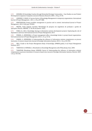 Gestão do Conhecimento e Inovação – Volume 9
172
[13] KODAMA, M. Knowledge Creation through Networked Strategic Communities – Case Studies on new Product
Development in Japanese Companies. Journal of Business Research. 2005. v. 38, p. 27-49.
[14] LINDNER, F.; WALD, A. Success factors of Knowledge Management in temporary organizations. International
Journal of Project Management. . 2011. v. 29, p. 877-888.
[15] MARTINSUO,M. Project portfólio management in practice and in context. International Journal of Project
Management , 2013. 31(6), pp. 794-803
[16] MIGUEL, Paulo Augusto Cauchick. Metodologia de pesquisa em engenharia de produção e gestão de
operações. Elsevier: ABEPRO . 2° Ed. Rio de Janeiro:. 2012.
[17] PARK, J-G.; LEE, J. Knowledge sharing in information systems development projects: Explicating the role of
dependence and trust. International Journal of Project Management. 2013
[18] PEMSEL, S.; WIEWIORA, A. Project management office a knowledge broker in project-based organisations.
International Journal of Project Management. 2013. v. 31, p. 31-42.
[19] PEMSEL, S.; WIEWIORA, A. Understanding the influence of information systems competencies on process
innovation: A resource-based view. Journal of Strategic Information Systems. 2013. v. 16, p. 353-392.
[20] PMI. A Guide to the Project Management Body of Knowledge. (PMBOK guide), 6 ed, Project Management
Institute, 2017.
[21] TAKEUCHI, H.; NONAKA, I.. Hitosubashi on Knowledge Management. John Wiley &amp; Sons. 2004.
[22] TARAFDAR, Monideepa &amp; GORDON, Steven R. Understanding the influence of information systems
competencies on process innovation: A resource-based view. Journal of Strategic Information Systems. Elsevier, 2007.
v.16. p. 353-392.
 