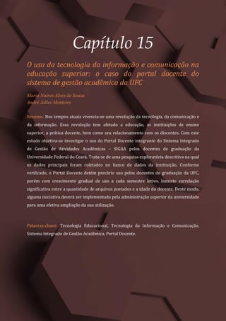Gestão do Conhecimento e Inovação – Volume 9
173
Capítulo 15
O uso da tecnologia da informação e comunicação na
educação superior: o caso do portal docente do
sistema de gestão acadêmica da UFC
Maria Naires Alves de Souza
André Jalles Monteiro
Resumo: Nos tempos atuais vivencia-se uma revolução da tecnologia, da comunicação e
da informação. Essa revolução tem afetado a educação, as instituições de ensino
superior, a prática docente, bem como seu relacionamento com os discentes. Com este
estudo objetiva-se investigar o uso do Portal Docente integrante do Sistema Integrado
de Gestão de Atividades Acadêmicas – SIGAA pelos docentes de graduação da
Universidade Federal do Ceará. Trata-se de uma pesquisa exploratória descritiva na qual
os dados principais foram coletados no banco de dados da instituição. Conforme
verificado, o Portal Docente detém precário uso pelos docentes de graduação da UFC,
porém com crescimento gradual de uso a cada semestre letivo. Inexiste correlação
significativa entre a quantidade de arquivos postados e a idade do docente. Deste modo,
alguma iniciativa deverá ser implementada pela administração superior da universidade
para uma efetiva ampliação da sua utilização.
Palavras-chave: Tecnologia Educacional, Tecnologia da Informação e Comunicação,
Sistema Integrado de Gestão Acadêmica, Portal Docente.
 