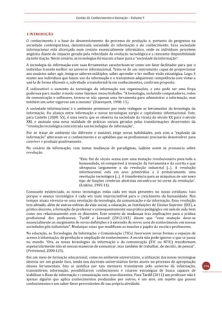 Gestão do Conhecimento e Inovação – Volume 9
174
1 INTRODUÇÃO
O conhecimento é a base do desenvolvimento do processo de produção e, portanto do progresso na
sociedade contemporânea, denominada sociedade da informação e do conhecimento. Essa sociedade
informacional está alicerçada num cenário essencialmente informático, onde os indivíduos percebem
angústia diante do impacto gerado pela velocidade da evolução tecnológica e a crescente disponibilidade
da informação. Neste cenário, as tecnologias formaram a base para a “sociedade da informação”.
A tecnologia da informação com suas ferramentas caracterizam-se como um fator facilitador para que o
indivíduo transite melhor no universo informacional. Trata-se de um instrumento capaz de proporcionar
aos usuários saber agir, integrar saberes múltiplos, saber aprender e ter melhor visão estratégica. Logo, é
mister aos indivíduos que fazem uso da informação e a transmitem adquirirem competência com vistas a
usá-la de forma eficiente e, sobretudo a transformá-la em conhecimentos, conforme proposto:
É indiscutível o aumento da tecnologia da informação nas organizações, e esta pode ser uma força
poderosa para mudar o modo como fazemos nosso trabalho. “A tecnologia, incluindo computadores, redes
de comunicação e softwares, tornou-se não apenas uma ferramenta para administrar a informação, mas
também um setor vigoroso em si mesmo” (Davenport, 1998: 15).
A sociedade informacional é o ambiente promissor por onde trafegam as ferramentas da tecnologia da
informação. Da aliança entre informação e novas tecnologias surgiu o capitalismo informacional. Este,
para Castells (2008: 55), é uma teoria que se observa na sociedade da virada do século XX para o século
XXI, e assinala uma nova realidade de práticas sociais geradas pelas transformações decorrentes da
“revolução tecnológica concentrada nas tecnologias de informação”.
Por se tratar de ambiente tão diferente e mutável, exige novas habilidades, pois com a “explosão da
informação” alteraram-se o conhecimento e as aptidões que os profissionais precisarão desenvolver para
conviver e produzir positivamente.
No cenário da informação, com tantas mudanças de paradigmas, Lojkine assim se pronuncia sobre
revolução.
“Este fim de século acena com uma mutação revolucionária para toda a
humanidade, só comparável à invenção da ferramenta e da escrita e que
ultrapassa largamente a da revolução industrial [...]. A revolução
informacional está em seus primórdios e é primeiramente uma
revolução tecnológica [...]. A transferência para as máquinas de um novo
tipo de funções cerebrais abstratas encontra-se no cerne da revolução”.
(Lojkine, 1995:11).
Consoante evidenciado, as novas tecnologias estão cada vez mais presentes no nosso cotidiano. Isso
porque o avanço tecnológico é cada vez mais imprescindível para o crescimento da humanidade. Nos
tempos atuais vivencia-se uma revolução da tecnologia, da comunicação e da informação. Essa revolução
tem afetado, além de outras esferas da vida social, a educação, as Instituições de Ensino Superior (IES), a
prática docente, a formação do professor e consequentemente sua prática pedagógica em sala de aula bem
como seu relacionamento com os discentes. Esse cenário de mudanças traz implicações para a prática
profissional dos professores. Tardif e Lessard (2012:143) dizem que “essa mutação deve-se
essencialmente ao surgimento de novas definições e à extensão de novos usos do conhecimento em nossas
sociedades pós-industriais”. Mudanças essas que modificam as missões e papéis da escola e professores.
Na educação, as Tecnologias da Informação e Comunicação (TICs) favorecem novas formas e espaços de
acesso à informação, de produção e ampliação de conhecimento. A escola não pode ignorar o que se passa
no mundo. “Ora, as novas tecnologias da informação e da comunicação (TIC ou NTIC) transformam
espetacularmente não só nossas maneiras de comunicar, mas também de trabalhar, de decidir, de pensar”.
(Perrenoud, 2000:125).
Em um meio de formação educacional, como no ambiente universitário, a utilização das novas tecnologias
deveria ser um grande foco, tendo nos docentes universitários fortes atores no processo de apropriação
desses ferramentais. Isto se justifica por tais mentores transitarem pelo universo da informação,
transmitirem informação, possibilitarem conhecimento e criarem estratégias de busca capazes de
viabilizar o fluxo de informação e comunicação com seus discentes. Para Tardif (2011) um professor não é
apenas alguém que aplica conhecimentos produzidos por outros, é um ator, um sujeito que possui
conhecimentos e um saber-fazer provenientes de sua própria atividade.
 
