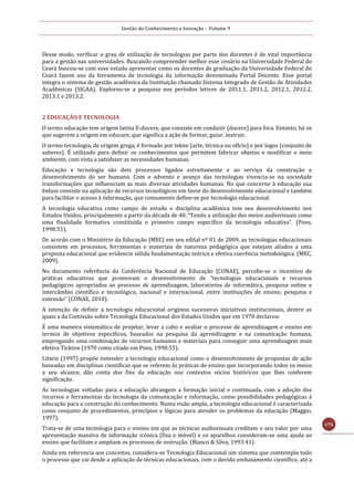 Gestão do Conhecimento e Inovação – Volume 9
175
Desse modo, verificar o grau de utilização de tecnologias por parte dos docentes é de vital importância
para a gestão nas universidades. Buscando compreender melhor esse cenário na Universidade Federal do
Ceará buscou-se com esse estudo apresentar como os docentes de graduação da Universidade Federal do
Ceará fazem uso da ferramenta de tecnologia da informação denominada Portal Docente. Esse portal
integra o sistema de gestão acadêmica da Instituição chamado Sistema Integrado de Gestão de Atividades
Acadêmicas (SIGAA). Explorou-se a pesquisa nos períodos letivos de 2011.1, 2011.2, 2012.1, 2012.2,
2013.1 e 2013.2.
2 EDUCAÇÃO E TECNOLOGIA
O termo educação tem origem latina E-ducere, que consiste em conduzir (ducere) para fora. Entanto, há os
que sugerem a origem em educare, que significa a ação de formar, guiar, instruir.
O termo tecnologia, de origem grega, é formado por tekne (arte, técnica ou ofício) e por logos (conjunto de
saberes). É utilizado para definir os conhecimentos que permitem fabricar objetos e modificar o meio
ambiente, com vista a satisfazer as necessidades humanas.
Educação e tecnologia são dois processos ligados estreitamente e ao serviço da construção e
desenvolvimento do ser humano. Com o advento e avanço das tecnologias vivencia-se na sociedade
transformações que influenciam as mais diversas atividades humanas. No que concerne à educação sua
ênfase consiste na aplicação de recursos tecnológicos em favor do desenvolvimento educacional e também
para facilitar o acesso à informação, que comumente define-se por tecnologia educacional.
A tecnologia educativa como campo de estudo e disciplina acadêmica tem seu desenvolvimento nos
Estados Unidos, principalmente a partir da década de 40. “Tendo a utilização dos meios audiovisuais como
uma finalidade formativa constituída o primeiro campo específico da tecnologia educativa”. (Pons,
1998:51).
De acordo com o Ministério da Educação [MEC] em seu edital nº 01 de 2009, as tecnologias educacionais
consistem em processos, ferramentas e materiais de natureza pedagógica que estejam aliados a uma
proposta educacional que evidencie sólida fundamentação teórica e efetiva coerência metodológica. (MEC,
2009).
No documento referência da Conferência Nacional de Educação [CONAE], percebe-se o incentivo de
práticas educativas que promovam o desenvolvimento de “tecnologias educacionais e recursos
pedagógicos apropriados ao processo de aprendizagem, laboratórios de informática, pesquisa online e
intercâmbio científico e tecnológico, nacional e internacional, entre instituições de ensino, pesquisa e
extensão” (CONAE, 2010).
A intenção de definir a tecnologia educacional originou sucessivas iniciativas institucionais, dentre as
quais a da Comissão sobre Tecnologia Educacional dos Estados Unidos que em 1970 declarou:
É uma maneira sistemática de projetar, levar a cabo e avaliar o processo de aprendizagem e ensino em
termos de objetivos específicos, baseados na pesquisa da aprendizagem e na comunicação humana,
empregando uma combinação de recursos humanos e materiais para conseguir uma aprendizagem mais
efetiva Tickton (1970 como citado em Pons, 1998:55).
Litwin (1997) propõe entender a tecnologia educacional como o desenvolvimento de propostas de ação
baseadas em disciplinas científicas que se referem às práticas de ensino que incorporando todos os meios
a seu alcance, dão conta dos fins da educação nos contextos sócios históricos que lhes conferem
significação.
As tecnologias voltadas para a educação abrangem a formação inicial e continuada, com a adoção dos
recursos e ferramentas da tecnologia da comunicação e informação, como possibilidades pedagógicas à
educação para a construção do conhecimento. Numa visão ampla, a tecnologia educacional é caracterizada
como conjunto de procedimentos, princípios e lógicas para atender os problemas da educação (Maggio,
1997).
Trata-se de uma tecnologia para o ensino em que as técnicas audiovisuais creditam o seu valor por uma
apresentação massiva de informação icónica (fixa e móvel) e os aparelhos consideram-se uma ajuda ao
ensino que facilitam e ampliam os processos de instrução. (Blanco & Silva, 1993:41).
Ainda em referencia aos conceitos, considera-se Tecnologia Educacional um sistema que comtempla todo
o processo que vai desde a aplicação de técnicas educacionais, com o devido embasamento científico, até a
 