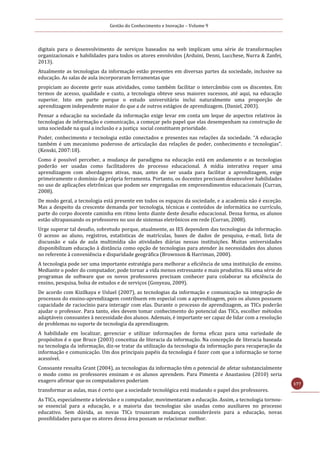 Gestão do Conhecimento e Inovação – Volume 9
177
digitais para o desenvolvimento de serviços baseados na web implicam uma série de transformações
organizacionais e habilidades para todos os atores envolvidos (Arduini, Denni, Lucchese, Nurra & Zanfei,
2013).
Atualmente as tecnologias da informação estão presentes em diversas partes da sociedade, inclusive na
educação. As salas de aula incorporaram ferramentas que
propiciam ao docente gerir suas atividades, como também facilitar o intercâmbio com os discentes. Em
termos de acesso, qualidade e custo, a tecnologia obteve seus maiores sucessos, até aqui, na educação
superior. Isto em parte porque o estudo universitário inclui naturalmente uma proporção de
aprendizagem independente maior do que a de outros estágios de aprendizagem. (Daniel, 2003).
Pensar a educação na sociedade da informação exige levar em conta um leque de aspectos relativos às
tecnologias de informação e comunicação, a começar pelo papel que elas desempenham na construção de
uma sociedade na qual a inclusão e a justiça social constituem prioridade.
Poder, conhecimento e tecnologia estão conectados e presentes nas relações da sociedade. “A educação
também é um mecanismo poderoso de articulação das relações de poder, conhecimento e tecnologias”.
(Kenski, 2007:18).
Como é possível perceber, a mudança de paradigma na educação está em andamento e as tecnologias
poderão ser usadas como facilitadores do processo educacional. A mídia interativa requer uma
aprendizagem com abordagens ativas, mas, antes de ser usada para facilitar a aprendizagem, exige
primeiramente o domínio da própria ferramenta. Portanto, os docentes precisam desenvolver habilidades
no uso de aplicações eletrônicas que podem ser empregadas em empreendimentos educacionais (Curran,
2008).
De modo geral, a tecnologia está presente em todos os espaços da sociedade, e a academia não é exceção.
Mas a despeito da crescente demanda por tecnologia, técnicas e conteúdos de informática no currículo,
parte do corpo docente caminha em ritmo lento diante deste desafio educacional. Dessa forma, os alunos
estão ultrapassando os professores no uso de sistemas eletrônicos em rede (Curran, 2008).
Urge superar tal desafio, sobretudo porque, atualmente, as IES dependem das tecnologias da informação.
O acesso ao aluno, registros, estatísticas de matrículas, bases de dados de pesquisa, e-mail, lista de
discussão e sala de aula multimídia são atividades diárias nessas instituições. Muitas universidades
disponibilizam educação à distância como opção de tecnologias para atender às necessidades dos alunos
no referente à conveniência e disparidade geográfica (Brownson & Harriman, 2000).
A tecnologia pode ser uma importante estratégia para melhorar a eficiência de uma instituição de ensino.
Mediante o poder do computador, pode tornar a vida menos estressante e mais produtiva. Há uma série de
programas de software que os novos professores precisam conhecer para colaborar na eficiência do
ensino, pesquisa, bolsa de estudos e de serviços (Gonyeau, 2009).
De acordo com Kizilkaya e Usluel (2007), as tecnologias da informação e comunicação na integração de
processos do ensino-aprendizagem contribuem em especial com a aprendizagem, pois os alunos possuem
capacidade de raciocínio para interagir com elas. Durante o processo de aprendizagem, as TICs poderão
ajudar o professor. Para tanto, eles devem tomar conhecimento do potencial das TICs, escolher métodos
adaptáveis consoantes à necessidade dos alunos. Ademais, é importante ser capaz de lidar com a resolução
de problemas no suporte de tecnologia da aprendizagem.
A habilidade em localizar, gerenciar e utilizar informações de forma eficaz para uma variedade de
propósitos é o que Bruce (2003) conceitua de literacia da informação. Na concepção de literacia baseada
na tecnologia da informação, diz-se tratar da utilização da tecnologia da informação para recuperação da
informação e comunicação. Um dos principais papéis da tecnologia é fazer com que a informação se torne
acessível.
Consoante ressalta Grant (2004), as tecnologias da informação têm o potencial de afetar substancialmente
o modo como os professores ensinam e os alunos aprendem. Para Pimenta e Anastasiou (2010) seria
exagero afirmar que os computadores poderiam
transformar as aulas, mas é certo que a sociedade tecnológica está mudando o papel dos professores.
As TICs, especialmente a televisão e o computador, movimentaram a educação. Assim, a tecnologia tornou-
se essencial para a educação, e a maioria das tecnologias são usadas como auxiliares no processo
educativo. Sem dúvida, as novas TICs trouxeram mudanças consideráveis para a educação, novas
possiblidades para que os atores dessa área possam se relacionar melhor.
 