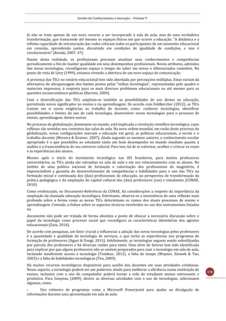 Gestão do Conhecimento e Inovação – Volume 9
178
Já não se trata apenas de um novo recurso a ser incorporado à sala de aula, mas de uma verdadeira
transformação, que transcende até mesmo os espaços físicos em que ocorre a educação. “A dinâmica e a
infinita capacidade de estruturação das redes colocam todos os participantes de um momento educacional
em conexão, aprendendo juntos, discutindo em condições de igualdade de condições, e isso é
revolucionário” (Kenski, 2007: 47).
Diante desta realidade, os profissionais precisam atualizar seus conhecimentos e competências
periodicamente a fim de manter qualidade em seus desempenhos profissionais. Novos atributos, advindos
das novas tecnologias, reconfiguram espaço e tempo do saber em novos e diferenciados caminhos. No
ponto de vista de Lévy (1999), estamos vivendo a abertura de um novo espaço de comunicação.
A presença das TICs no cenário educacional tem sido abordada por percepções múltiplas. Estas variam da
alternativa de ultrapassagem dos limites postos pelas “velhas tecnologias”, representadas pelo quadro e
materiais impressos, à resposta para os mais diversos problemas educacionais ou até mesmo para as
questões socioeconômico-políticas (Barreto, 2004).
Com a diversificação das TICs ampliam-se também as possibilidades de uso destas na educação,
permitindo novos significados no ensino e na aprendizagem. De acordo com Feldkercher (2012), as TICs
trazem em si novas exigências ao trabalho do docente, como: conhecer tecnologias, identificar
possibilidades e limites do uso de cada tecnologia, desenvolver novas tecnologias para o processo de
ensino, aprendizagem, dentre outras.
No processo de globalização, dominante no mundo, está implicada a revolução científico-tecnológica, cujos
reflexos são sentidos nos contextos das salas de aula. Na nova ordem mundial, em razão deste processo de
globalização, novas configurações marcam a educação em geral, as políticas educacionais, a escola e o
trabalho docente (Moreira & Kramer, 2007). Ainda segundo os mesmos autores, o conhecimento escolar
apropriado é o que possibilita ao estudante tanto um bom desempenho no mundo imediato quanto à
análise e a transcendência do seu universo cultural. Para isso, há de se valorizar, acolher e criticar as vozes
e as experiências dos alunos.
Mesmo após o início do movimento tecnológico nas IES brasileiras, para muitos professores
universitários, as TICs ainda são estranhas na sala de aula e em seu relacionamento com os alunos. No
âmbito de uma política nacional de formação e valorização dos profissionais do magistério, é
imprescindível a garantia do desenvolvimento de competências e habilidades para o uso das TICs na
formação inicial e continuada dos (das) profissionais da educação, na perspectiva de transformação da
prática pedagógica e da ampliação do capital cultural dos (das) professores (ras) e estudantes (CONAE,
2010).
Como evidenciado, no Documento-Referência da CONAE, há considerações a respeito da importância da
ampliação da chamada educação tecnológica. Entretanto, observa-se a inexistência de uma reflexão mais
profunda sobre a forma como as novas TICs determinam os rumos dos atuais processos de ensino e
aprendizagem. Contudo, a ênfase sobre os aspectos técnicos envolvidos no uso dos instrumentais listados
no
documento não pode ser tratada de forma absoluta a ponto de ofuscar a necessária discussão sobre o
papel da tecnologia como processo social que reconfigura as características identitárias dos agentes
educacionais (Zuin, 2010).
De acordo com pesquisas, um fator crucial a influenciar a adoção das novas tecnologias pelos professores
é a quantidade e qualidade da tecnologia de serviços, o que inclui as experiências nos programas de
formação de professores (Agyei & Voogt, 2011). Infelizmente, as tecnologias seguem sendo subutilizadas
por parcela dos professores e há diversas razões para tanto. Uma série de fatores tem sido identificada
para explicar por que alguns professores não se sentem preparados para usar a tecnologia em sala de aula,
incluindo insuficiente acesso à tecnologia (Tondeur, 2012), a falta de tempo (Wepner, Ziomek & Tao,
2003) e a falta de habilidades tecnológicas (Teo, 2009).
Há muitos recursos tecnológicos disponíveis para auxílio dos docentes em suas atividades cotidianas.
Nesse aspecto, a tecnologia poderá ser um poderoso aliado para melhorar a eficiência numa instituição de
ensino; inclusive com o uso do computador poderá tornar a vida do estudante menos estressante e
produtiva. Para Gonyeau (2009), dentre as diversas atividades com o uso de tecnologias, sobressaem
algumas, como:
 Uso rotineiro de programas como a Microsoft Powerpoint para ajudar na divulgação de
informações durante uma apresentação em sala de aula;
 