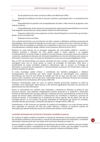 Gestão do Conhecimento e Inovação – Volume 9
179
 Uso de plataforma de ensino com base na Web como Blacboard e Wbct;
 Utilização de audiências em sala de aula para aumentar a participação ativa e o envolvimento dos
estudantes;
 Disponibilização de apostilas com acompanhamento de áudio e vídeo através de programas como
webcats e podcats;
 Compartilhamento de documento de armazenamento organizacional disponibilizado em um único
local integrado onde professores e alunos podem colaborar de forma eficiente;
 Programa multiusuário como programas servidor-cliente Sharepoint ou Lotus Note que permite a
gestão e acesso em tempo real;
 Utilização de banco de dados.
Com o advento da internet e seu uso intensivo em todo o mundo, as definições conduzem ao processo de
aprendizagem, como resultado do emprego de um meio, isto é, na maioria dos casos, a internet. Contudo, a
utilização eficaz da tecnologia na educação não é instantânea e deve levar em conta que é mister usá-lo
com planejamento cuidadoso, design, reflexão e testes (Casanova, Moreira & Costa, 2011).
Membros do corpo docente são os principais integrantes das universidades públicas e privadas e,
mediante aceitação e utilização das TICs, podem ajudar o ensino superior a se expandir
consideravelmente. Ao mesmo tempo, os membros do corpo docente, como pessoas-chave para melhorar
e aumentar a qualidade da educação, são fortemente dependentes de recursos eletrônicos para acessar as
informações necessárias e para se manterem atualizados em suas áreas de atuação (Faghiharam, 2012).
Hoje, as TICs são desenvolvidas com intensa velocidade em todo o mundo e milhões de pessoas estão
interagindo umas com as outras graças ao avanço da tecnologia da informação. Além disso, a
produtividade de muitas atividades ampliou-se efetivamente após os avanços na tecnologia da
informação, o crescimento do computador e o desenvolvimento da internet. Em virtude disso o ofício do
professor também teve ganhos.
As novas tecnologias podem reforçar a contribuição dos trabalhos pedagógicos e didáticos
contemporâneos, pois permitem que sejam criadas situações de aprendizagem ricas, complexas,
diversificadas, por meio de uma divisão de trabalho que não faz mais com que todo o investimento
repouse sobre o professor, uma vez que tanto a informação quanto a dimensão interativa são assumidas
pelos produtores dos instrumentos. (Perrenoud, 2000:139).
Inúmeras transformações estão em curso no cenário mundial, provocando mudanças no perfil da
sociedade e suas organizações. Nesse prisma, as IES sofreram significativas alterações nos processos de
gerenciamento das suas informações.
Dentre os instrumentos que auxiliam essas instituições a manterem-se eficientes na gestão de seus
processos internos, neste ambiente completamente instável, destacam-se os modernos e sofisticados
sistemas de informações (SI). Sua plena aplicação e utilização devem-se, principalmente, ao fato de serem
capazes de fornecer dados, informações e conhecimentos que contribuem e sustentam o processo de
tomada de decisão. “A necessidade que as instituições de ensino superior têm de utilizar este tipo de
tecnologia decorre, na sua essência, da grande quantidade de informações que devem ser acessadas,
coletadas, filtradas, processadas e analisadas pelos gestores” (Senger & Brito, 2005:15).
Evidentemente, as IES vivenciam um momento de mudança de paradigmas e seu corpo docente precisa
estar capacitado no manuseio das TICs para poder adentrar e dominar os modernos sistemas de
informação que impreterivelmente estarão nos sistemas das melhores universidades.
4 SISTEMA INTEGRADO DE GESTÃO DE ATIVIDADES ACADÊMICAS (SIGAA)
Por sistemas de gestão acadêmica entendem-se sistemas de informação essenciais para o gerenciamento
das atividades acadêmicas, pois permitem o controle de informações dentro das instituições, e consolidam
informações relevantes para elas como dados sobre matrículas, frequência, evasão, etc.
Sistema de gestão acadêmica é uma plataforma geralmente desenvolvida em ambiente web para atender
às necessidades de gestão e planejamento de uma instituição de ensino, seja esta pública ou privada,
mediante otimização dos recursos físicos, humanos, materiais e financeiros (Ziukoski, 2010).
 