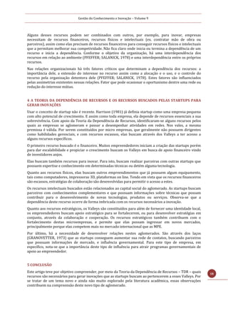 Gestão do Conhecimento e Inovação – Volume 9
18
Alguns desses recursos podem ser combinados com outros, por exemplo, para inovar, empresas
necessitam de recursos financeiros, recursos físicos e intelectuais (ex. contratar mão de obra ou
parceiros), assim como elas precisam de recursos financeiros para conseguir recursos físicos e intelectuais
que a permitam melhorar sua competividade. Não fica claro onde inicia ou termina a dependência de um
recurso e inicia a dependência. Conforme o objetivo da organização, há uma interdependência dos
recursos em relação ao ambiente (PFEFFER; SALANICK, 1978) e uma interdependência entre os próprios
recursos.
Nas relações organizacionais há três fatores críticos que determinam a dependência dos recursos: a
importância dele, a extensão do interesse no recurso assim como a alocação e o uso, e o controle do
recurso pela organização detentora dele (PFEFFER; SALANICK, 1978). Estes fatores são influenciados
pelas assimetrias existentes nessas relações. Fator que pode ocasionar o oportunismo dentre uma rede ou
redução do interesse mútuo.
4 A TEORIA DA DEPENDÊNCIA DE RECURSOS E OS RECURSOS BUSCADOS PELAS STARTUPS PARA
GERAR INOVAÇÕES
Usar o conceito de startup não é recente. Harrison (1981) já definia startup como uma empresa pequena
com alto potencial de crescimento. E assim como toda empresa, ela depende de recursos essenciais a sua
sobrevivência. Com apoio da Teoria da Dependência de Recursos, identificaram-se alguns recursos pelos
quais as empresas se aglomeram e passar a desempenhar atividades em redes. Nos vales, a mesma
premissa é válida. Por serem constituídos por micro empresas, que geralmente não possuem dirigentes
como habilidades gerenciais, e com recursos escassos, elas buscam através dos Valleys a ter acesso a
alguns recursos específicos.
O primeiro recurso buscado é o financeiro. Muitos empreendedores iniciam a criação das startups porém
para dar escalabilidade e propiciar o crescimento buscam os Valleys em busca de apoio financeiro vindo
de investidores anjos.
Elas buscam também recursos para inovar. Para isto, buscam realizar parceiras com outras startups que
possuem expertise e conhecimento em determinadas técnicas ou detém alguma tecnologia.
Quanto aos recursos físicos, elas buscam outros empreendimentos que já possuem algum equipamento,
tais como computadores, impressoras 3D, plataformas on line. Tendo em vista que os recursos financeiros
são escassos, estratégias de colaboração são desenvolvidas para permitir o acesso a estes.
Os recursos intelectuais buscados estão relacionados ao capital social do aglomerado. As startups buscam
parceiros com conhecimentos complementares e que possuam informações sobre técnicas que possam
contribuir para o desenvolvimento de novas tecnologias, produtos ou serviços. Observa-se que a
dependência deste recurso ocorre de forma imbricada com os recursos necessários a inovação.
Quanto aos recursos estratégicos, os Valleys são constituídos para além de fornecer uma identidade local,
os empreendedores buscam apoio estratégico para se fortalecerem, ou para desenvolver estratégias em
conjunto, através da colaboração e cooperação. Os recursos estratégicos também contribuem com o
fortalecimento destas microempresas, e permite que elas possam ingressar em novos mercados,
principalmente porque elas competem mais no mercado internacional que as MPE.
Por último, há a necessidade de desenvolver relações nestes aglomerados. São através dos laços
(GRANOVETTER, 1973) que as startups conseguem aumentar sua rede de contatos, buscando parceiros
que possuam informações de mercado, e influência governamental. Para este tipo de empresa, em
específico, nota-se que a importância deste tipo de influência para atrair programas governamentais de
apoio ao empreendedor.
5 CONCLUSÃO
Este artigo teve por objetivo compreender, por meio da Teoria da Dependência de Recursos – TDR – quais
recursos são necessários para gerar inovações que as startups buscam ao pertencerem a esses Valleys. Por
se tratar de um tema novo e ainda não muito explorado pela literatura acadêmica, essas observações
contribuem na compreensão deste novo tipo de aglomerado.
 
