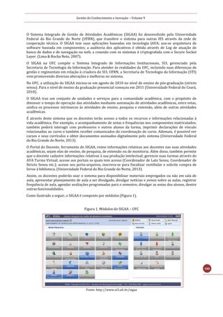 Gestão do Conhecimento e Inovação – Volume 9
180
O Sistema Integrado de Gestão de Atividades Acadêmicas (SIGAA) foi desenvolvido pela Universidade
Federal do Rio Grande do Norte (UFRN), que transfere o sistema para outras IES através da rede de
cooperação técnica. O SIGAA tem suas aplicações baseadas em tecnologia JAVA; usa-se arquitetura de
software baseada em componentes; a auditoria dos aplicativos é obtida através de Log de atuação de
banco de dados e de navegação na web, a conexão com os sistemas é criptografada com o Secure Socket
Layer. (Lima & Rocha Neto, 2007).
O SIGAA na UFC compõe o Sistema Integrado de Informações Institucionais, SI3, gerenciado pela
Secretaria de Tecnologia da Informação. Para atender às realidades da UFC, incluindo suas diferenças de
gestão e regimentais em relação à criadora do SI3, UFRN, a Secretaria de Tecnologia da Informação (STI)
vem promovendo diversas alterações e melhoras no sistema.
Na UFC, a utilização do SIGAA iniciou-se em agosto de 2010 no nível de ensino de pós-graduação (stricto
sensu). Para o nível de ensino da graduação presencial começou em 2011 (Universidade Federal do Ceará,
2010).
O SIGAA traz um conjunto de unidades e serviços para a comunidade acadêmica, com o propósito de
diminuir o tempo de operação das atividades mediante automação de atividades acadêmicas, entre estas,
unifica os processos intrínsecos às atividades de ensino, pesquisa e extensão, além de outras atividades
acadêmicas.
É através deste sistema que os docentes terão acesso a todos os recursos e informações relacionadas à
vida acadêmica. Por exemplo, o acompanhamento de notas e frequências nos componentes matriculados;
também poderá interagir com professores e outros alunos da turma, imprimir declarações de vínculo
relacionadas ao curso e também receber comunicados da coordenação do curso. Ademais, é possível ver
cursos e seus currículos e obter documentos assinados digitalmente pelo sistema (Universidade Federal
do Rio Grande do Norte, 2013).
O Portal do Docente, ferramenta do SIGAA, reúne informações relativas aos docentes nas suas atividades
acadêmicas, sejam elas de ensino, de pesquisa, de extensão ou de monitoria. Além disso, também permite
que o docente cadastre informações relativas à sua produção intelectual; gerencie suas turmas através do
AVA Turma Virtual; acesse aos portais os quais tem acesso (Coordenador de Lato Sensu, Coordenador de
Stricto Sensu etc.); acesse seu porta-arquivos, inscreva-se para fiscalizar vestibular e solicite compra de
livros à biblioteca. (Universidade Federal do Rio Grande do Norte, 2013).
Assim, os docentes poderão usar o sistema para disponibilizar materiais empregados ou não em sala de
aula, apresentar planejamento de aula a ser divulgado, divulgar notícias e avisos sobre as aulas, registrar
frequência de aula, agendar avaliações programadas para o semestre, divulgar as notas dos alunos, dentre
outras funcionalidades.
Como ilustrado a seguir, o SIGAA é composto por módulos (Figura 1).
Figura 1. Módulos do SIGAA – UFC
Fonte: http://www.si3.ufc.br/sigaa
 
