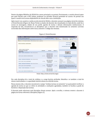 Gestão do Conhecimento e Inovação – Volume 9
181
Dentro da página Módulos do SIGAA há o menu principal e os portais. Previamente, o usuário deverá optar
por qual vínculo com a UFC (aluno, professor ou servidor técnico) pretende ter acesso. Os portais aos
quais o usuário terá acesso dependerão do vínculo dele com a instituição.
Após inserir seu usuário e senha na tela inicial do SIGAA, o docente acessará sua página inicial do sistema,
o Portal Docente (Figura 2). Nesse Portal, os dados do docente são visualizados no lado direito, onde há o
acesso às mensagens, edição de seu perfil, agenda de turma e demais informações institucionais. À
esquerda da tela, encontram-se as disciplinas que o docente está ministrando no semestre corrente
acrescidas das informações sobre local, semestre e código das mesmas.
Figura 2. Portal Docente
Fonte: http://www.si3.ufc.br/sigaa
Em cada disciplina há o total de créditos e a carga horária atribuída. Identifica- se também o total de
alunos matriculados e a capacidade total de alunos na referida turma.
Nessa mesma tela, o docente encontrará o campo “minhas turmas no semestre” no qual poderá verificar a
agenda da turma no que se refere às atividades e avaliações agendadas, também se localiza a grade de
horários e disposição das turmas.
O docente pode selecionar qual disciplina deseja acessar. Após a escolha, o sistema remete o docente à
página da turma referente à disciplina (Figura 3).
 