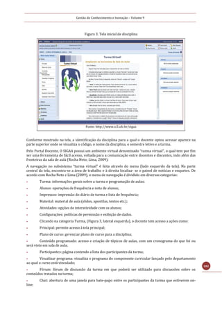 Gestão do Conhecimento e Inovação – Volume 9
182
Figura 3. Tela inicial de disciplina
Fonte: http://www.si3.ufc.br/sigaa
Conforme mostrado na tela, a identificação da disciplina para a qual o docente optou acessar aparece na
parte superior onde se visualiza o código, o nome da disciplina, o semestre letivo e a turma.
Pelo Portal Docente, O SIGAA possui um ambiente virtual denominado “turma virtual”, o qual tem por fim
ser uma ferramenta de fácil acesso, voltada para a comunicação entre docentes e discentes, indo além das
fronteiras da sala de aula (Rocha Neto; Lima, 2009).
A navegação no subsistema “turma virtual” é feita através do menu (lado esquerdo da tela). Na parte
central da tela, encontra-se a área de trabalho e à direita localiza- se o painel de notícias e enquetes. De
acordo com Rocha Neto e Lima (2009), o menu de navegação é dividido em diversas categorias:
 Turma: informações gerais sobre a turma e programação de aulas;
 Alunos: operações de frequência e nota de alunos;
 Impressos: impressão do diário de turma e lista de frequência;
 Material: material de aula (slides, apostilas, textos etc.);
 Atividades: opções de interatividade com os alunos;
 Configurações: políticas de permissão e exibição de dados.
 Clicando na categoria Turma, (Figura 3, lateral esquerda), o docente tem acesso a ações como:
 Principal: permite acesso à tela principal;
 Plano de curso: gerenciar plano de curso para a disciplina;
 Conteúdo programado: acesso e criação de tópicos de aulas, com um cronograma do que foi ou
será visto em sala de aula;
 Participantes: página contendo a lista dos participantes da turma;
 Visualizar programa: visualiza o programa do componente curricular lançado pelo departamento
ao qual o curso está vinculado;
 Fórum: fórum de discussão da turma em que poderá ser utilizado para discussões sobre os
conteúdos tratados na turma;
 Chat: abertura de uma janela para bate-papo entre os participantes da turma que estiverem on-
line;
 