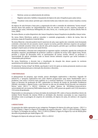 Gestão do Conhecimento e Inovação – Volume 9
183
 Notícias: acesso ao cadastramento de notícias;
 Registar aula extra: habilita o lançamento de tópicos de aula e frequência para aulas extras;
 Visualizar como aluno: permite que o docente tenha uma visão de como o aluno visualiza a turma
virtual.
Os tópicos de aula formam a base para a organização de todo o conteúdo do subsistema “turma virtual”.
Através dessa tela podem ser disponibilizados: texto do assunto visto na aula, arquivos contendo os
materiais das aulas, referências bibliográfica de sites, livros, etc. e tarefas para os alunos (Rocha Neto &
Lima, 2009).
No menu Alunos, as ações disponíveis são: lançar frequência, lançar frequência em planilha e lançar notas.
No menu Diário Eletrônico, pode-se consultar o conteúdo programado, o diário da turma, lista de
presença, mapa de frequência e total de faltas.
No menu Material, o docente poderá inserir materiais de aula, cujas opções são: conteúdo, texto formatado
contendo a descrição de um assunto; inserir arquivo na turma, permite adicionar arquivos em qualquer
formato contendo assuntos vistos em sala de aula; porta-arquivo, permite que o professor disponibilize
qualquer arquivo para as turmas nas quais leciona.
No menu Atividades, o docente tem à disposição as seguintes opções: avaliações, agenda das avaliações da
disciplina; enquetes, possibilidade do professor conhecer a opinião da turma sobre algum tema; fórum,
permite a criação de discussões entre os participantes da turma; tarefas, oferece ao professor a
oportunidade de aplicar atividades onde os alunos devem submeter arquivos que serão avaliados e
comentados pelo professor.
No menu Estatísticas, o docente tem a visualização da situação dos alunos quanto às variáveis
quantitativas de médias de aprovação, reprovação, etc.
O subsistema “turma virtual” do SIGAA, cuja função é servir de apoio ao ensino presencial, mostra-se uma
ferramenta fundamental para a interação dos docentes e discentes.
5 METODOLOGIA
O delineamento da pesquisa, aqui tratada, possui abordagem exploratória e descritiva. Segundo Gil
(2010:27), a “pesquisa exploratória tem como objetivo proporcionar uma maior familiaridade com o
problema, com vistas a torná-lo mais explícito ou a construir hipóteses”. O universo da pesquisa foram
todos os docentes de graduação da UFC, cadastrados no Sistema de Gestão de Atividades Acadêmicas
(SIGAA), vinculados a alguma turma, e que fizeram ou não uso do módulo Portal Docente nos semestres
letivos entre 2011.1 a 2013.2. Conforme os dados básicos de 2013(http://www.ufc.br/a-
universidade/ufc-em-numeros/5602-dados-basicos-2013), a UFC possui um quadro com 2.152 docentes e
114 cursos de graduação.
Empreendeu-se uma pesquisa no banco de dados da instituição UFC, onde se buscou identificar dentro do
módulo Portal Docente do sistema SIGAA as atividades dos docentes associadas às suas respectivas
disciplinas como as postagens de arquivos de conteúdos, de tópicos de aulas, de notícias e de arquivos
diversos.
6 RESULTADOS
A exposição dos dados apresenta-se por categorias: Postagens de tópicos de aulas por turmas – 2011.1 a
2013.2 (Tabela 1, Figura 4 e Figura 5); Postagens de arquivos diversos – 2011.1 a 2013.2(Tabela 2, Figura
6 e Figura 7); Postagens de notícias - 2011.1 a 2013.2 (Tabela 3, Figura 8 e Figura 9) e uso do SIGAA pelos
docentes de graduação por idade (Figura 10).
Postagens de tópicos de aulas por turmas – 2011.1 a 2013.2
 