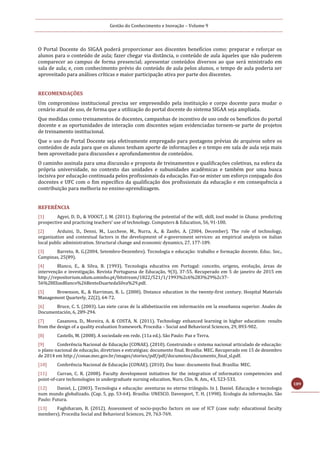 Gestão do Conhecimento e Inovação – Volume 9
189
O Portal Docente do SIGAA poderá proporcionar aos discentes benefícios como: preparar e reforçar os
alunos para o conteúdo de aula; fazer chegar via distância, o conteúdo de aula àqueles que não puderem
comparecer ao campus de forma presencial; apresentar conteúdos diversos ao que será ministrado em
sala de aula; e, com conhecimento prévio do conteúdo de aula pelos alunos, o tempo de aula poderia ser
aproveitado para análises críticas e maior participação ativa por parte dos discentes.
RECOMENDAÇÕES
Um compromisso institucional precisa ser empreendido pela instituição e corpo docente para mudar o
cenário atual de uso, de forma que a utilização do portal docente do sistema SIGAA seja ampliada.
Que medidas como treinamentos de docentes, campanhas de incentivo de uso onde os benefícios do portal
docente e as oportunidades de interação com discentes sejam evidenciadas tornem-se parte de projetos
de treinamento institucional.
Que o uso do Portal Docente seja efetivamente empregado para postagens prévias de arquivos sobre os
conteúdos de aula para que os alunos tenham aporte de informações e o tempo em sala de aula seja mais
bem aproveitado para discussões e aprofundamentos de conteúdos.
O caminho assinala para uma discussão e proposta de treinamentos e qualificações coletivas, na esfera da
própria universidade, no contexto das unidades e subunidades acadêmicas e também por uma busca
incisiva por educação continuada pelos profissionais da educação. Faz-se mister um esforço conjugado dos
docentes e UFC com o fim específico da qualificação dos profissionais da educação e em consequência a
contribuição para melhoria no ensino-aprendizagem.
REFERÊNCIA
[1] Agyei, D. D., & VOOGT, J. M. (2011). Exploring the potential of the will, skill, tool model in Ghana: predicting
prospective and practicing teachers’ use of technology. Computers & Education, 56, 91-100.
[2] Arduini, D., Denni, M., Lucchese, M., Nurra, A., & Zanfei, A. (2004, December). The role of technology,
organization and contextual factors in the development of e-government services: an empirical analysis on italian
local public administration. Structural change and economic dynamics, 27, 177-189.
[3] Barreto, R. G.(2004, Setembro-Dezembro). Tecnologia e educação: trabalho e formação docente. Educ. Soc.,
Campinas, 25(89).
[4] Blanco, E., & Silva, B. (1993). Tecnologia educativa em Portugal: conceito, origens, evolução, áreas de
intervenção e investigação. Revista Portuguesa de Educação, 9(3), 37-55. Recuperado em 5 de janeiro de 2015 em
http://repositorium.sdum.uminho.pt/bitstream/1822/521/1/1993%2c6%283%29%2c37-
56%28EliasBlanco%26BentoDuartedaSilva%29.pdf.
[5] Brownson, K., & Harriman, R. L. (2000). Distance education in the twenty-first century. Hospital Materials
Management Quarterly, 22(2), 64-72.
[6] Bruce, C. S. (2003). Las siete caras de la alfabetización em información em la enseñanza superior. Anales de
Documentación, 6, 289-294.
[7] Casanova, D., Moreira, A. & COSTA, N. (2011). Technology enhanced learning in higher education: results
from the design of a quality evaluation framework. Procedia – Social and Behavioral Sciences, 29, 893-902.
[8] Castells, M. (2008). A sociedade em rede. (11a ed.). São Paulo: Paz e Terra.
[9] Conferência Nacional de Educação (CONAE). (2010). Construindo o sistema nacional articulado de educação:
o plano nacional de educação, diretrizes e estratégias; documento final. Brasília: MEC. Recuperado em 15 de dezembro
de 2014 em http://conae.mec.gov.br/images/stories/pdf/pdf/documetos/documento_final_sl.pdf.
[10] Conferência Nacional de Educação (CONAE). (2010). Doc base: documento final. Brasília: MEC.
[11] Curran, C. R. (2008). Faculty development initiatives for the integration of informatics competencies and
point-of-care techonologies in undergraduate nursing education. Nurs. Clin. N. Am., 43, 523-533.
[12] Daniel, J., (2003). Tecnologia e educação: aventuras no eterno triângulo. In J. Daniel. Educação e tecnologia
num mundo globalizado. (Cap. 5, pp. 53-64). Brasília: UNESCO. Davenport, T. H. (1998). Ecologia da informação. São
Paulo: Futura.
[13] Faghiharam, B. (2012). Assessment of socio-psycho factors on use of ICT (case sudy: educational faculty
members). Procedia Social and Behavioral Sciences, 29, 763-769.
 