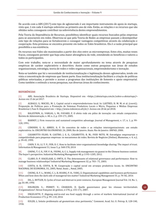 Gestão do Conhecimento e Inovação – Volume 9
19
De acordo com a ABS (2017) este tipo de aglomerado é um importante instrumento de apoio às startups,
visto que, 1 em cada 4 startups sobrevive ao primeiro ano de vida. Então, as relações e os recursos que são
obtidos neles conseguem contribuir na sobrevivência destes empreendimentos.
Pela Teoria da Dependência de Recursos, possibilitou identificar quais recursos buscados pelas empresas
para se associarem em redes. Observou-se que pela Teoria de Redes as empresas passam a desempenhar
este tipo de relações para se fortalecerem e conseguir vantagens competitivas através da colaboração e
cooperação. Esta premissa se encontra presente em todos os Vales brasileiros. Ela é a razão principal que
possibilita a sua existência.
Os recursos nos Vales são maximizados a partir dos elos entre as microempresas. Estes elos, muitas vezes
fracos, conseguem permitir que haja uma maior abrangência da rede, estendendo os benefícios e valores a
todos os participantes.
Com este trabalho, nota-se a necessidade de maior aprofundamento no tema através de pesquisas
empíricas de caráter exploratório e descritivo. Assim como outras pesquisas nas áreas de estudos
organizacionais, estratégia, teoria de redes e redes organizacionais, empreendedorismo e inovação.
Nota-se também que há a necessidade de institucionalização e legitimação desses aglomerados, tendo em
vista a concentração de empresas que fazem parte. Essa institucionalização facilitará a criação de políticas
públicas setorizadas, e permite o acesso a programas das instituições de fomento e apoio empresarial.
Como também o estímulo a novas pesquisas, nas diversas áreas do conhecimento.
REFERÊNCIAS
[1] ABS. Associação Brasileira de Startups. Disponível em: <https://abstartups.com.br/sobre-a-abstartups/>
Acesso em 15 de jul 2017.
[2] ALBAGLI, S.; MACIEL, M. L. Capital social e empreendedorismo local. In: LASTRES, H. M. M. et al. (coord.).
Proposição de Políticas para a Promoção de Sistemas Produtivos Locais e Micro, Pequenas e Médias Empresas
Brasileiras I, Fase II. Disponível em: < http://www.redesist.ie.ufrj.br/> Acesso em 20 de jul 2018.
[3] BALESTRIN, A.; VARGAS, L. M.; FAYARD, P. O efeito rede em pólos de inovação: um estudo comparativo.
Revista de Administração, v. 40, n. 2, p. 159-171, 2005.
[4] BARNEY, J. Firm resources and sustained competitive advantage. Journal of Management, v. 17, n. 1, p. 99-
120, 1991.
[5] CÂNDIDO, G. A.; ABREU, A. F. Os conceitos de redes e as relações interorganizacionais: um estudo
exploratório. In: ENCONTRO DA ENANPAD, 24, 2000, Rio de Janeiro. Anais. Rio de Janeiro: ANPAD, 2000.
[6] CASAROTTO FILHO, N. CASTRO, J. E. E.; CASAROTTO, R. M.; FIOD NETO, M. Estratégias empresariais e
competitividade para pequenas empresas: os mecanismos de redes. Revista de Negócios (Online), Blumenau, v. 4, n.2,
p. 39-45, 1999.
[7] CHEN, Y. H.; LI, T. P.; YEN, D. C. How to facilitate inter-organizational knowledge sharing: The impact of trust.
Information & Management 51, Issue 5, p. 568-578, 2014
[8] CHENG, T. C. E.; YIP, F. K.; YEUNG, A. C. L. Supply risk management via guanxi in the Chinese business context:
The buyer’s perspective. Industrial Marketing Management 40, p 1193–1205, 2012.
[9] CLARO, D. P; HAGELAAR, G; OMTA, O. The determinants of relational governance and performance: How to
manage business relationships? Industrial Marketing Management 32, p. 703– 71, 2003.
[10] COSTA, A. B.; COSTA, B. M. Cooperação e capital social em arranjos produtivos locais. In: ENCONTRO
NACIONAL DE ECONOMIA, 33., 2005, Natal. Anais ... Natal, 2005.
[11] CHUNG, H. F. L.; WANG, C. L. B, HUANG, P. H.; YANG, Z. Organizational capabilities and business performance:
When and how does the dark side of managerial ties matter? Industrial Marketing Management 55, p. 70–82, 2016
[12] DIL, J.; BUTLER, R. Cycles of trust and distrust in joint-ventures. European Management Journal Vol. 14, No. 1,
pp. 81-89, 1996
[13] EHLINGER, S. ; PERRET, V.; CHABAUD, D. Quelle gouvernance pour les réseaux territorialisés
d'organisations?. Revue française de gestion, n 170, p. 155-171, 2007.
[14] ENGELSETH, P. Aligning end-to-end sea food supply through a series of markets International Journal of
Production Economics 173, p. 99–110, 2016
[15] EULER, L. Solutio problematis ad geometriam situs pertinentis." Comment. Acad. Sci. U. Petrop. 8, 128-140,
1936
 