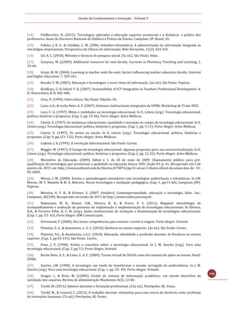Gestão do Conhecimento e Inovação – Volume 9
190
[14] Feldkercher, N. (2012). Tecnologias aplicadas à educação superior presencial e à distância: a prática dos
professores. Anais do Encontro Nacional de Didática e Prática de Ensino, Campinas, SP, Brasil, 16.
[15] Fidelis, J. R. F., & Cândido, C. M. (2006, Setembro-Dezembro). A administração da informação integrada às
estratégias empresariais. Perspectiva em Ciência da Informação, Belo Horizonte, 11(3), 424-432.
[16] Gil, A. C. (2010). Métodos e técnicas de pesquisa social. (5a ed.). São Paulo: Atlas.
[17] Gonyeau, M. J.(2009). Additional resources for new faculty. Currents in Pharmacy Teaching and Learning, 1,
33-40.
[18] Grant, M. M. (2004). Learning to teacher with the web; factors influencing teacher education faculty. Internet
and Higher Education, 7, 329-341.
[19] Kenski, V. M. (2007). Educação e tecnologias: o novo ritmo da informação. (2a ed.). São Paulo: Papirus.
[20] Kizilkaya, G. & Usluel, Y. K. (2007). Sustainability of ICT Integration in Teachers Professional Development. A.
D. Üniversitesi, & H, 482-486.
[21] Lévy, P. (1999). Cibercultura. São Paulo: Edições 34.
[22] Lima, G.A., & rocha Neto, A. F. (2007). Sistemas institucionais integrados da UFRN. Workshop de TI das IFES.
[23] Lion, C. G. (1997). Mitos e realidades na tecnologia educacional. In E. Litwin (org.). Tecnologia educacional:
política, histórias e propostas. (Cap. 3, pp. 23-36). Porto Alegre: Artes Médicas.
[24] Litwin, E. (1997). As mudanças educacionais: qualidade e inovação no campo da tecnologia educacional. In E.
Litwin (org.). Tecnologia educacional: política, histórias e propostas. (Cap. 1, pp. 5-11). Porto Alegre: Artes Médicas.
[25] Litwin, E. (1997). Os meios na escola. In E. Litwin (org.). Tecnologia educacional: política, histórias e
propostas. (Cap. 9, pp.121-132). Porto Alegre: Artes Médicas.
[26] Lojkine, J. A. (1995). A revolução informacional. São Paulo: Cortez.
[27] Maggio, M. (1997). O Campo da tecnologia educacional: algumas propostas para sua reconceitualização. In E.
Litwin (org.). Tecnologia educacional: política, histórias e propostas. (Cap. 2, pp. 12-22). Porto Alegre: Artes Médicas.
[28] Ministério da Educação. (2009). Edital n 1, de 20 de maio de 2009. Chamamento público para pré-
qualificação de tecnologias que promovam a qualidade na educação básica. DOU, Seção 03, p. 41. Recuperado em 5 de
janeiro de 2015 em http://www.jusbrasil.com.br/diarios/674876/pg-41-secao-3-diario-oficial-da-uniao-dou-de- 21-
05-2009.
[29] Moran, J. M. (2000). Ensino e aprendizagem inovadores com tecnologias audiovisuais e telemáticas. In J.M.
Moran., M. T. Masetto & M. A. Behrens. Novas tecnologias e mediação pedagógica. (Cap. 1, pp.11-66). Campinas (SP):
Papirus.
[30] Moreira, A. F. B., & Kramer, S. (2007, Outubro). Contemporaneidade, educação e tecnologia. Educ. Soc.,
Campinas, 28(100). Recuperado em Junho de 2013 de http://www.cedes.unicamp.br.
[31] Nakayama, M. K., Nassar, S.M., Silveira, R. A., & Freire, P. S. (2011). Megated: metodologia de
acompanhamento e avaliação do processo de implantação e implementação de tecnologias educacionais. In Silveira,
R.A., & Ferreira Filho, R. C. M. (org.). Ações institucionais de avaliação e disseminação de tecnologias educacionais.
(Cap. 1, pp. 53- 63). Porto Alegre: JSM Comunicação.
[32] Perrenoud, P. (2000). Dez novas competências para ensinar: convite à viagem. Porto Alegre: Artmed.
[33] Pimenta, S. G., & Anastasiou, L. G. C. (2010). Docência no ensino superior. (4a ed.). São Paulo: Cortez.
[34] Pimenta, S.G., & Anastasiou, L.G.C. (2010). Educação, identidade e profissão docente. In Docência no ensino
superior. (Cap. 2, pp.93-131). São Paulo: Cortez.
[35] Pons, J. P. (1998). Visões e conceitos sobre a tecnologia educacional. In J. M. Sancho (org.). Para uma
tecnologia educacional. (Cap. 2, pp.71). Porto Alegre, Artmed.
[36] Rocha Neto, A. F., & Lima, G. A. F. (2009). Turma virtual do SIGAA como ferramenta de apoio ao ensino. Natal:
UFRN.
[37] Sancho, J.M. (1998). A tecnologia: um modo de transformar o mundo carregado de ambivalência. In J. M.
Sancho (org.). Para uma tecnologia educacional. (Cap. 1, pp. 23- 49). Porto Alegre: Artmed.
[38] Senger, I., & Brito, M. J.(2005). Gestão de sistema de informação acadêmica: um estudo descritivo da
satisfação dos usuários. Revista de administração Mackenzie, 6(3), 12-40.
[39] Tardif, M. (2011). Saberes docentes e formação profissional. (12a ed.). Petrópoles, RJ: Vozes.
[40] Tardif, M., & Lessard, C. (2012). O trabalho docente: elementos para uma teoria da docência como profissão
de interações humanas. (7a ed.). Petrópoles, RJ: Vozes.
 