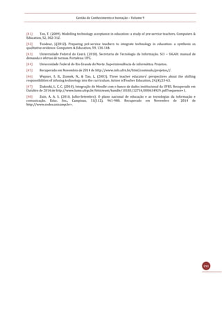 Gestão do Conhecimento e Inovação – Volume 9
191
[41] Teo, T. (2009). Modelling technology acceptance in education: a study of pre-service teachers. Computers &
Education, 52, 302-312.
[42] Tondeur, J.(2012). Preparing pré-service teachers to integrate technology in education: a synthesis os
qualitative evidence. Computers & Education, 59, 134-144.
[43] Universidade Federal do Ceará. (2010). Secretaria de Tecnologia da Informação. SI3 – SIGAA: manual de
demanda e ofertas de turmas. Fortaleza: UFC.
[44] Universidade Federal do Rio Grande do Norte. Superintendência de informática. Projetos.
[45] Recuperado em Novembro de 2014 de http://www.info.ufrn.br/html/conteudo/projetos//.
[46] Wepner, S. B., Ziomek, N., & Tao, L. (2003). Three teacher educators’ perspectives about the shifting
responsibilities of infusing technology into the curriculum. Action inTeacher Education, 24,(4),53-63.
[47] Ziukoski, L. C. C. (2010). Integração do Moodle com o banco de dados institucional da UFRS. Recuperado em
Outubro de 2014 de http://www.lume.ufrgs.br/bitstream/handle/10183/12734/000634929. pdf?sequence=1.
[48] Zuin, A. A. S. (2010, Julho-Setembro). O plano nacional de educação e as tecnologias da informação e
comunicação. Educ. Soc., Campinas, 31(112), 961-980. Recuperado em Novembro de 2014 de
http://www.cedes.unicamp.br>.
 