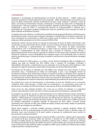 Gestão do Conhecimento e Inovação – Volume 9
193
1 INTRODUÇÃO
Atualmente a Coordenação de Aperfeiçoamento de Pessoal de Nível Superior – CAPES, realiza uma
Avaliação quadrienal do Sistema Nacional de Pós-Graduação – SNPG, utilizando dados estruturados de um
banco de dados transacional, advindos da Plataforma Sucupira. Neste ambiente é realizada a coleta de
dados, ocorrendo recorrentemente inserções, atualizações e exclusões de dados sobre os Programas de
pós-graduação – PPG, para avaliação, ao fim do quadriênio. Segundo a CAPES (2016), a Avaliação SNPG, foi
estabelecida a partir de 1998 e é orientada pela Diretoria de Avaliação/CAPES e realizada com a
participação da comunidade acadêmico-científica por meio de consultores ad hoc baseada na coleta de
dados realizada na Plataforma Sucupira.
A avaliação tem como objetivos a certificação da qualidade da pós-graduação Brasileira (referência para a
distribuição de bolsas e recursos para o fomento à pesquisa) e a identificação de assimetrias regionais e de
áreas estratégicas do conhecimento no SNPG para orientar ações de indução na criação e expansão de
programas de pós-graduação no território nacional (CAPES, 2016).
Atualmente existem diversas formas de extração de informação de bases de dados estruturados, semi-
estruturados ou não-estruturadas. Nesse contexto, as bases de dados são ótimas fontes para transformar o
dado em informação e, posteriormente, em conhecimento. Nos bancos de dados transacionais
(estruturados), como o da Plataforma Sucupira, os dados estão em constante modificação, o que torna
complexo o armazenamento de dados históricos para a geração de relatórios, o que dificulta o
gerenciamento do PPG. Desta maneira, a geração de relatórios se torna pouco ágil e limitada. Este número
limitado de relatórios e a pouca flexibilidade não conseguem suprir a real necessidade sobre os diversos
aspectos necessários para a tomada de decisão, tornando-se uma barreira ao desenvolvimento estratégico
de um PPG.
A partir da década de 1980 começou a se cunhar o termo Business Intelligence (BI) ou inteligência do
negócio, que pode ser definido por Neri (2004), como o conjunto de tecnologias orientadas a
disponibilizar informação e conhecimento em uma instituição. O uso de BI provê visões históricas, sobre
operações de negócios, geralmente usando dados armazenados em um Data Warehouse (DW).
Ferramentas de BI podem ser definidas por Sell (2006) como soluções que visam oferecer os meios
necessários para a transformação de dados em informações e para a sua divulgação através de
ferramentas analíticas. Estas ferramentas auxiliam na tomada de decisão e contribuem para a geração de
relatórios com maior facilidade. Para Turban, Sharda, Aronson e King (2009), as ferramentas de BI podem
ser aplicadas para construir diferentes cenários sobre um conjunto de informações de modo muito mais
eficaz e independente de relatórios tradicionais disponibilizados pelo software de controle operacional.
Na avaliação dos cursos em funcionamento, os documentos de área são referência para os processos
avaliativos. Neles estão descritos o estado atual, as características e as perspectivas, assim como os
quesitos para a avaliação dos PPG pertencentes a cada uma das 48 áreas de avaliação (CAPES, 2016).
Como ocorre em cada avaliação periódica, não é raro que os critérios de avaliação e as respectivas
métricas sejam alterados, porém, são estes os critérios que permitem norteamento e a gestão do PPG.
Foi proposto um estudo de caso para o desenvolvimento de um modelo de BI para extrair, armazenar e
manipular os dados da Plataforma Sucupira da Coordenação de Aperfeiçoamento de Pessoal de Nível
Superior - CAPES referentes à atuação dos docentes, que influenciam seus discentes, em um Programa de
pós-graduação - PPG de uma Instituição de Ensino Superior – IES. Vale ressaltar que a CAPES no processo
de avaliação dependendo do Quesito, disposto no Documento de Área, utiliza o docente atuante
juntamente com o discente no PPG como unidade de análise, fazendo uma média, simples ou ponderada,
das notas de sua avaliação em cada Métrica.
Diante desse contexto, o presente trabalho procurou responder à seguinte pergunta: Diante das
dificuldades do PPG no armazenamento de dados históricos e relatórios sobre os docentes junto aos
discentes, como uma ferramenta de BI pode auxiliar na geração de conhecimento para auxiliar no
gerenciamento e tomada de decisão?
A partir do problema de pesquisa proposto é possível detalhar e apresentar o objetivo geral: desenvolver
um modelo de BI para armazenar dados dos docentes e discentes de um PPG obtidos da Plataforma
Sucupira da CAPES. Quanto aos objetivos específicos, podemos listar: conhecer a estrutura de obtenção
dos dados da Plataforma Sucupira da CAPES; estruturar os dados obtidos para extração, transformação e
carga no DW; gerar cubos OLAP dos dados carregados no DW; e gerar modelos de relatórios para auxiliar
no gerenciamento e tomada de decisão.
 