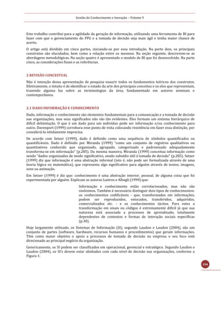Gestão do Conhecimento e Inovação – Volume 9
194
Este trabalho contribui para a agilidade da geração de informação, utilizando uma ferramenta de BI para
fazer com que o gerenciamento do PPG e a tomada de decisão seja mais ágil e tenha maior chance de
acerto.
O artigo está dividido em cinco partes, iniciando-se por essa introdução. Na parte dois, os principais
construtos são elucidados, bem como a relação entre os mesmos. Na seção seguinte, descrevem-se as
abordagens metodológicas. Na seção quatro é apresentado o modelo de BI que foi desenvolvido. Na parte
cinco, as considerações finais e as referências.
2 REVISÃO CONCEITUAL
Não é intenção dessa apresentação de pesquisa exaurir todos os fundamentos teóricos dos construtos.
Efetivamente, o intuito é de identificar o estado da arte dos principais conceitos e os elos que representam,
trazendo alguma luz sobre as terminologias da área, fundamentado em autores seminais e
contemporâneos.
2.1 DADO INFORMAÇÃO E CONHECIMENTO
Dado, informação e conhecimento são elementos fundamentais para a comunicação e a tomada de decisão
nas organizações, mas seus significados não são tão evidentes. Eles formam um sistema hierárquico de
difícil delimitação. O que é um dado para um indivíduo pode ser informação e/ou conhecimento para
outro. Davenport (1999) corrobora esse ponto de vista colocando resistência em fazer essa distinção, por
considerá-la nitidamente imprecisa.
De acordo com Setzer (1999), dado é definido como uma sequência de símbolos quantificados ou
quantificáveis. Dado é definido por Miranda (1999) “como um conjunto de registros qualitativos ou
quantitativos conhecido que organizado, agrupado, categorizado e padronizado adequadamente
transforma-se em informação” (p.285). Da mesma maneira, Miranda (1999) conceitua informação como
sendo "dados organizados de modo significativo, sendo subsídio útil à tomada de decisão" (p.285). Setzer
(1999) diz que informação é uma abstração informal (isto é, não pode ser formalizada através de uma
teoria lógica ou matemática), que representa algo significativo para alguém através de textos, imagens,
sons ou animação.
Em Setzer (1999) é diz que: conhecimento é uma abstração interior, pessoal, de alguma coisa que foi
experimentada por alguém. Explicam as autoras Lastres e Albagli (1999) que:
Informação e conhecimento estão correlacionados, mas não são
sinônimos. Também é necessário distinguir dois tipos de conhecimentos:
os conhecimentos codificáveis - que, transformados em informações,
podem ser reproduzidos, estocados, transferidos, adquiridos,
comercializados etc. - e os conhecimentos tácitos. Para estes a
transformação em sinais ou códigos é extremamente difícil já que sua
natureza está associada a processos de aprendizado, totalmente
dependentes de contextos e formas de interação sociais específicas
(p.30).
Hoje largamente utilizado, os Sistemas de Informação (SI), segundo Laudon e Laudon (2004), são um
conjunto de partes (software, hardware, recursos humanos e procedimentos) que geram informações.
Têm como maior objetivo o apoio a processos de tomada de decisão na empresa o seu foco está
direcionado ao principal negócio da organização.
Genericamente, os SI podem ser classificados em operacional, gerencial e estratégico. Segundo Laudon e
Laudon (2004), os SI’s devem estar alinhados com cada nível de decisão nas organizações, conforme a
Figura 1:
 