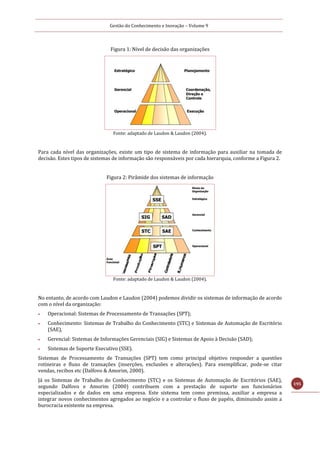 Gestão do Conhecimento e Inovação – Volume 9
195
Figura 1: Nível de decisão das organizações
Fonte: adaptado de Laudon & Laudon (2004).
Para cada nível das organizações, existe um tipo de sistema de informação para auxiliar na tomada de
decisão. Estes tipos de sistemas de informação são responsáveis por cada hierarquia, conforme a Figura 2.
Figura 2: Pirâmide dos sistemas de informação
Fonte: adaptado de Laudon & Laudon (2004).
No entanto, de acordo com Laudon e Laudon (2004) podemos dividir os sistemas de informação de acordo
com o nível da organização:
 Operacional: Sistemas de Processamento de Transações (SPT);
 Conhecimento: Sistemas de Trabalho do Conhecimento (STC) e Sistemas de Automação de Escritório
(SAE),
 Gerencial: Sistemas de Informações Gerenciais (SIG) e Sistemas de Apoio à Decisão (SAD);
 Sistemas de Suporte Executivo (SSE).
Sistemas de Processamento de Transações (SPT) tem como principal objetivo responder a questões
rotineiras e fluxo de transações (inserções, exclusões e alterações). Para exemplificar, pode-se citar
vendas, recibos etc (Dalfovo & Amorim, 2000).
Já os Sistemas de Trabalho do Conhecimento (STC) e os Sistemas de Automação de Escritórios (SAE),
segundo Dalfovo e Amorim (2000) contribuem com a prestação de suporte aos funcionários
especializados e de dados em uma empresa. Este sistema tem como premissa, auxiliar a empresa a
integrar novos conhecimentos agregados ao negócio e a controlar o fluxo de papéis, diminuindo assim a
burocracia existente na empresa.
 