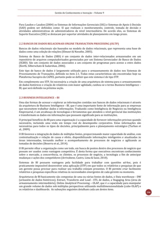 Gestão do Conhecimento e Inovação – Volume 9
196
Para Laudon e Laudon (2004) os Sistemas de Informações Gerenciais (SIG) e Sistemas de Apoio à Decisão
(SAD) podem ser definidos como: SI que realizam o monitoramento, controle, tomada de decisão e
atividades administrativas de administradores de nível intermediário. De acordo eles, os Sistemas de
Suporte Executivo (SSE) se destacam por suportar atividades de planejamento em longo prazo.
2.2 BANCOS DE DADOS RELACIONAIS ONLINE TRANSACTION PROCESSING (OLTP)
Bancos de dados relacionais são baseados no modelo de dados relacionais, que representa uma base de
dados como uma coleção de relações (Elmasri & Navathe, 2005).
Sistema de Banco de Dados (SBD) é um conjunto de dados inter-relacionados armazenados em um
repositório de arquivos computadorizados gerenciados por um Sistema Gerenciador de Banco de Dados
(SGBD). São um conjunto de dados associados a um conjunto de programas para acesso a estes dados
(Korth, Silberschatz & Sudarshan, 2006).
Este tipo de banco de dados é largamente utilizado para o armazenamento de dados nos Sistemas de
Processamento de Transações, definido no item 2.1. Todas estas características são encontradas hoje na
Plataforma Sucupira da CAPES, portanto pode-se definir que este sistema é do tipo STP.
Em complemento aos STP, foi necessária a criação de uma arquitetura de sistema para o armazenamento
de dados históricos e criação de relatórios com maior agilidade, cunhou-se o termo Business Intelligence –
BI, que será definido na próxima seção.
2.3 BUSINESS INTELLIGENCE – BI
Uma das formas de acessar e explorar as informações contidas nos bancos de dados relacionais é através
da arquitetura de Business Intelligence - BI, que é uma importante fonte de informação para as empresas
que necessitem trabalhar dados e informações. Traduzido como Inteligência de Negócios ou Inteligência
Empresarial, é um arcabouço de tecnologias e ferramentas que atendem o nível gerencial das instituições
e transformam os dados em informações que possuem significado para as instituições.
O principal benefício do BI para uma organização é a capacidade de fornecer informações precisas quando
necessário, incluindo uma visão em tempo real do desempenho corporativo. Estas informações são
necessárias para todos os tipos de decisões, principalmente para o planejamento estratégico (Turban et
al., 2009).
O BI favorece a integração de dados de múltiplas fontes, proporcionando maior capacidade de análise, com
contextualização e relação de causa e efeito, disponibilizando informações inteligentes e atualizadas às
áreas interessadas, tornando melhor o acompanhamento de processos de negócios e agilizando as
tomadas de decisões (Bezerra et al., 2014).
O BI permite olhar a organização como um todo, em busca de pontos dentro dos processos de negócio que
possam ser usados como vantagem competitiva. É desta forma que executivos encontram conhecimento
sobre o mercado, a concorrência, os clientes, os processos de negócio, a tecnologia a fim de antecipar
mudanças e ações dos competidores (Arrivabene, Castro, Lima & Sassi, 2010).
Sistemas de BI possuem vantagens pela facilidade para trabalhar com questões ad-hoc, pois é
praticamente impossível desenvolver uma aplicação (STP) em que todos os relatórios e pesquisas de que
um gerente possa precisar para realizar seu trabalho estejam presentes. O BI permite criar facilmente
relatórios e pesquisas específicas relativas às necessidades emergentes de cada gerente ou momento.
Arquiteturas de BI basicamente são compostas de uma ou várias fontes de dados, o Data warehouse - DW
(armazém de dados históricos), Extract, Transform and Load - ETL de dados, a Stagaging Area (área de
armazenamento intermediário), Online Analytical Processing – OLAP, que é a capacidade para manipular
um grande volume de dados sob múltiplas perspectivas utilizando multidimensionalidade (cubo OLAP) e
os relatórios e dashboards. As subseções seguintes detalham cada um destes itens.
 