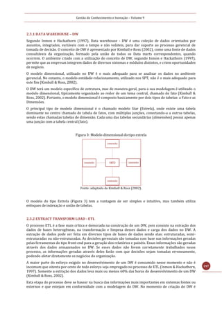 Gestão do Conhecimento e Inovação – Volume 9
197
2.3.1 DATA WAREHOUSE – DW
Segundo Inmon e Hackathorn (1997), Data warehouse - DW é uma coleção de dados orientados por
assuntos, integrados, variáveis com o tempo e não voláteis, para dar suporte ao processo gerencial de
tomada de decisão. O conceito de DW é apresentado por Kimball e Ross (2002), como uma fonte de dados
consultáveis da organização, formado pela união de todos os Data marts correspondentes, quando
ocorrem. O ambiente criado com a utilização do conceito de DW, segundo Inmon e Hackathorn (1997),
permite que as empresas integrem dados de diversos sistemas e módulos distintos, e criem oportunidades
de negócio.
O modelo dimensional, utilizado no DW é o mais adequado para se analisar os dados no ambiente
gerencial. No entanto, o modelo entidade-relacionamento, utilizado nos SPT, não é o mais adequado para
este fim (Kimball & Ross, 2002).
O DW terá um modelo específico de estrutura, mas de maneira geral, para a sua modelagem é utilizado o
modelo dimensional, tipicamente organizado ao redor de um tema central, chamado de fato (Kimball &
Ross, 2002). Portanto, o modelo dimensional é composto basicamente por dois tipos de tabelas: a Fato e as
Dimensões.
O principal tipo de modelo dimensional é o chamado modelo Star (Estrela), onde existe uma tabela
dominante no centro chamado de tabela de fatos, com múltiplas junções, conectando-a a outras tabelas,
sendo estas chamadas tabelas de dimensão. Cada uma das tabelas secundárias (dimensões) possui apenas
uma junção com a tabela central (fato).
Figura 3: Modelo dimensional do tipo estrela
Fonte: adaptado de Kimball & Ross (2002).
O modelo do tipo Estrela (Figura 3) tem a vantagem de ser simples e intuitivo, mas também utiliza
enfoques de indexação e união de tabelas.
2.3.2 EXTRACT TRANSFORM LOAD - ETL
O processo ETL é a fase mais crítica e demorada na construção de um DW, pois consiste na extração dos
dados de bases heterogêneas, na transformação e limpeza desses dados e carga dos dados no DW. A
extração de dados pode ser feita em diversos tipos de bases de dados sendo elas: estruturadas, semi-
estruturadas ou não-estruturadas. As decisões gerenciais são tomadas com base nas informações geradas
pelas ferramentas do tipo front-end para a geração dos relatórios e painéis. Essas informações são geradas
através dos dados armazenados no DW. Se esses dados não forem corretamente trabalhados nesse
processo, as informações geradas através deles farão com que decisões sejam tomadas erroneamente,
podendo afetar diretamente os negócios da organização.
A maior parte do esforço exigido no desenvolvimento de um DW é consumido nesse momento e não é
incomum que oitenta por cento de todo esforço seja empregado no processo de ETL (Inmon & Hackathorn,
1997). Somente a extração dos dados leva mais ou menos 60% das horas de desenvolvimento de um DW
(Kimball & Ross, 2002).
Esta etapa do processo deve se basear na busca das informações mais importantes em sistemas fontes ou
externos e que estejam em conformidade com a modelagem do DW. No momento de criação do DW é
 