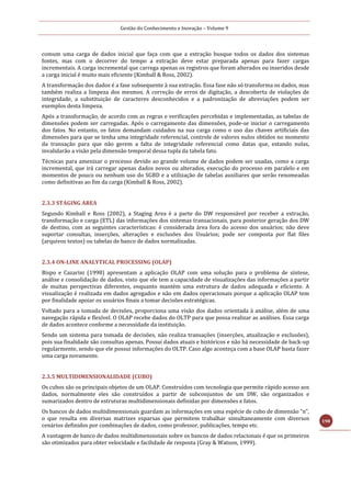 Gestão do Conhecimento e Inovação – Volume 9
198
comum uma carga de dados inicial que faça com que a extração busque todos os dados dos sistemas
fontes, mas com o decorrer do tempo a extração deve estar preparada apenas para fazer cargas
incrementais. A carga incremental que carrega apenas os registros que foram alterados ou inseridos desde
a carga inicial é muito mais eficiente (Kimball & Ross, 2002).
A transformação dos dados é a fase subsequente à sua extração. Essa fase não só transforma os dados, mas
também realiza a limpeza dos mesmos. A correção de erros de digitação, a descoberta de violações de
integridade, a substituição de caracteres desconhecidos e a padronização de abreviações podem ser
exemplos desta limpeza.
Após a transformação, de acordo com as regras e verificações percebidas e implementadas, as tabelas de
dimensões podem ser carregadas. Após o carregamento das dimensões, pode-se iniciar o carregamento
dos fatos. No entanto, os fatos demandam cuidados na sua carga como o uso das chaves artificiais das
dimensões para que se tenha uma integridade referencial, controle de valores nulos obtidos no momento
da transação para que não gerem a falta de integridade referencial como datas que, estando nulas,
invalidarão a visão pela dimensão temporal dessa tupla da tabela fato.
Técnicas para amenizar o processo devido ao grande volume de dados podem ser usadas, como a carga
incremental, que irá carregar apenas dados novos ou alterados, execução do processo em paralelo e em
momentos de pouco ou nenhum uso do SGBD e a utilização de tabelas auxiliares que serão renomeadas
como definitivas ao fim da carga (Kimball & Ross, 2002).
2.3.3 STAGING AREA
Segundo Kimball e Ross (2002), a Staging Area é a parte do DW responsável por receber a extração,
transformação e carga (ETL) das informações dos sistemas transacionais, para posterior geração dos DW
de destino, com as seguintes características: é considerada área fora do acesso dos usuários; não deve
suportar consultas, inserções, alterações e exclusões dos Usuários; pode ser composta por flat files
(arquivos textos) ou tabelas de banco de dados normalizadas.
2.3.4 ON-LINE ANALYTICAL PROCESSING (OLAP)
Bispo e Cazarini (1998) apresentam a aplicação OLAP com uma solução para o problema de síntese,
análise e consolidação de dados, visto que ele tem a capacidade de visualizações das informações a partir
de muitas perspectivas diferentes, enquanto mantém uma estrutura de dados adequada e eficiente. A
visualização é realizada em dados agregados e não em dados operacionais porque a aplicação OLAP tem
por finalidade apoiar os usuários finais a tomar decisões estratégicas.
Voltado para a tomada de decisões, proporciona uma visão dos dados orientada à análise, além de uma
navegação rápida e flexível. O OLAP recebe dados do OLTP para que possa realizar as análises. Essa carga
de dados acontece conforme a necessidade da instituição.
Sendo um sistema para tomada de decisões, não realiza transações (inserções, atualização e exclusões),
pois sua finalidade são consultas apenas. Possui dados atuais e históricos e não há necessidade de back-up
regularmente, sendo que ele possui informações do OLTP. Caso algo aconteça com a base OLAP basta fazer
uma carga novamente.
2.3.5 MULTIDIMENSIONALIDADE (CUBO)
Os cubos são os principais objetos de um OLAP. Construídos com tecnologia que permite rápido acesso aos
dados, normalmente eles são construídos a partir de subconjuntos de um DW, são organizados e
sumarizados dentro de estruturas multidimensionais definidas por dimensões e fatos.
Os bancos de dados multidimensionais guardam as informações em uma espécie de cubo de dimensão “n”,
o que resulta em diversas matrizes esparsas que permitem trabalhar simultaneamente com diversos
cenários definidos por combinações de dados, como professor, publicações, tempo etc.
A vantagem de banco de dados multidimensionais sobre os bancos de dados relacionais é que os primeiros
são otimizados para obter velocidade e facilidade de resposta (Gray & Watson, 1999).
 