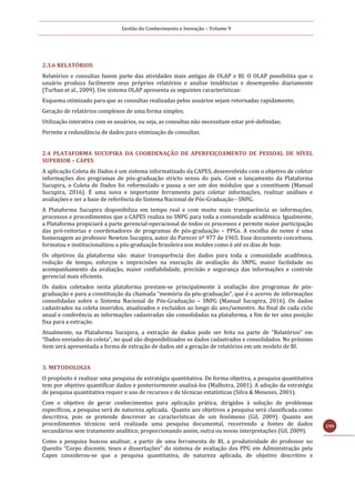 Gestão do Conhecimento e Inovação – Volume 9
199
2.3.6 RELATÓRIOS
Relatórios e consultas fazem parte das atividades mais antigas de OLAP e BI. O OLAP possibilita que o
usuário produza facilmente seus próprios relatórios e analise tendências e desempenho diariamente
(Turban et al., 2009). Um sistema OLAP apresenta as seguintes características:
Esquema otimizado para que as consultas realizadas pelos usuários sejam retornadas rapidamente;
Geração de relatórios complexos de uma forma simples;
Utilização interativa com os usuários, ou seja, as consultas não necessitam estar pré-definidas;
Permite a redundância de dados para otimização de consultas.
2.4 PLATAFORMA SUCUPIRA DA COORDENAÇÃO DE APERFEIÇOAMENTO DE PESSOAL DE NÍVEL
SUPERIOR – CAPES
A aplicação Coleta de Dados é um sistema informatizado da CAPES, desenvolvido com o objetivo de coletar
informações dos programas de pós-graduação stricto sensu do país. Com o lançamento da Plataforma
Sucupira, o Coleta de Dados foi reformulado e passa a ser um dos módulos que a constituem (Manual
Sucupira, 2016). É uma nova e importante ferramenta para coletar informações, realizar análises e
avaliações e ser a base de referência do Sistema Nacional de Pós-Graduação - SNPG.
A Plataforma Sucupira disponibiliza em tempo real e com muito mais transparência as informações,
processos e procedimentos que a CAPES realiza no SNPG para toda a comunidade acadêmica. Igualmente,
a Plataforma propiciará a parte gerencial-operacional de todos os processos e permite maior participação
das pró-reitorias e coordenadores de programas de pós-graduação – PPGs. A escolha do nome é uma
homenagem ao professor Newton Sucupira, autor do Parecer nº 977 de 1965. Esse documento conceituou,
formatou e institucionalizou a pós-graduação brasileira nos moldes como é até os dias de hoje.
Os objetivos da plataforma são: maior transparência dos dados para toda a comunidade acadêmica,
redução de tempo, esforços e imprecisões na execução de avaliação do SNPG, maior facilidade no
acompanhamento da avaliação, maior confiabilidade, precisão e segurança das informações e controle
gerencial mais eficiente.
Os dados coletados nesta plataforma prestam-se principalmente à avaliação dos programas de pós-
graduação e para a constituição da chamada “memória da pós-graduação”, que é o acervo de informações
consolidadas sobre o Sistema Nacional de Pós-Graduação – SNPG (Manual Sucupira, 2016). Os dados
cadastrados na coleta inseridos, atualizados e excluídos ao longo do ano/semestre. Ao final de cada ciclo
anual e conferência as informações cadastradas são consolidadas na plataforma, a fim de ter uma posição
fixa para a extração.
Atualmente, na Plataforma Sucupira, a extração de dados pode ser feita na parte de “Relatórios” em
“Dados enviados do coleta”, no qual são disponibilizados os dados cadastrados e consolidados. No próximo
item será apresentada a forma de extração de dados até a geração de relatórios em um modelo de BI.
3. METODOLOGIA
O propósito é realizar uma pesquisa de estratégia quantitativa. De forma objetiva, a pesquisa quantitativa
tem por objetivo quantificar dados e posteriormente analisá-los (Malhotra, 2001). A adoção da estratégia
de pesquisa quantitativa requer o uso de recursos e de técnicas estatísticas (Silva & Menezes, 2001).
Com o objetivo de gerar conhecimentos para aplicação prática, dirigidos à solução de problemas
específicos, a pesquisa será de natureza aplicada. Quanto aos objetivos a pesquisa será classificada como
descritiva, pois se pretende descrever as características de um fenômeno (Gil, 2009). Quanto aos
procedimentos técnicos será realizada uma pesquisa documental, recorrendo a fontes de dados
secundários sem tratamento analítico, proporcionando assim, outra ou novas interpretações (Gil, 2009).
Como a pesquisa buscou analisar, a partir de uma ferramenta de BI, a produtividade do professor no
Quesito “Corpo discente, teses e dissertações” do sistema de avaliação dos PPG em Administração pela
Capes considerou-se que a pesquisa quantitativa, de natureza aplicada, de objetivo descritivo e
 