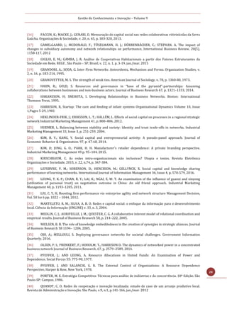 Gestão do Conhecimento e Inovação – Volume 9
20
[16] FACCIN, K.; MACKE, J.; GENARI, D. Mensuração do capital social nas redes colaborativas vitivinícolas da Serra
Gaúcha. Organizações & Sociedade, v. 20, n. 65, p. 303-320, 2013.
[17] GAMELGAARD, J.; MCDONALD, F.; TÜSELMANN, H. J.; DÖRRENBÄCHER, C.; STEPHAN, A. The impact of
changes in subsidiary autonomy and network relationships on performance, International Business Review, 20(5),
1158-117, 2012
[18] GIGLIO, E. M.; GAMBA, J. R. Análise de Cooperativas Habitacionais a partir dos Fatores Estruturantes da
Sociedade em Rede. REGE , São Paulo – SP, Brasil, v. 22, n. 1, p. 3-19, jan./mar. 2015
[19] GRANDORI, A.; SODA, G. Inter Firm Networks: Antecedents, Mechanism and Forms. Organization Studies, v.
2, n. 16, p. 183-214, 1995.
[20] GRANOVETTER, M. S. The strength of weak ties. American Journal of Sociology, v. 78, p. 1360-80, 1973.
[21] HAHN, R.; GOLD, S. Resources and governance in “base of the pyramid”-partnerships: Assessing
collaborations between businesses and non-business actors. Journal of Business Research 67, p. 1321–1333, 2014.
[22] HAKANSSON, H; SNEHOTA, I. Developing Relationships in Business Networks. Boston: International
Thomson Press, 1995.
[23] HARRISON, R, Startup: The care and feeding of infant systems Organizational Dynamics Volume 10, Issue
1,Pages 5-29, 1981
[24] HEKLINDER-FRIK, J.; ERIKSSON, L. T.; HALLÉM, L. Effects of social capital on processes in a regional strategic
network Industrial Marketing Management 41, p. 800–806, 2012.
[25] HUEMER, L. Balancing between stability and variety: Identity and trust trade-offs in networks. Industrial
Marketing Management 33, Issue 3, p. 251-259, 2004.
[26] KIM, B. Y.; KANG, Y. Social capital and entrepreneurial activity: A pseudo-panel approach. Journal of
Economic Behavior & Organization. 97, p. 47-60, 2014.
[27] KIM, D; JUNG, G. O.; PARK, H. H. Manufacturer's retailer dependence: A private branding perspective.
Industrial Marketing Management 49 p. 95–104. 2015.
[28] KIRSCHBAUM, C. As redes intra-organizacionais são inclusivas? Utopia e testes. Revista Eletrônica
Organizações e Sociedade, 2015, v. 22, n.74, p. 367-384.
[29] LEFEBVRE, V. M.; SORENSON, D.; HENCHION, M.; GELLYNCK, X. Social capital and knowledge sharing
performance of learning networks. International Journal of Information Management 36, Issue 4, p. 570-579, 2016.
[30] LEUNG, T. K. P.; CHAN, R. Y.; LAI, K.; NGAI, E. W. T. An examination of the influence of guanxi and xinyong
(utilization of personal trust) on negotiation outcome in China: An old friend approach. Industrial Marketing
Management 40, p. 1193–1205, 2011.
[31] LIU, C. Y. H. Boosting firm performance via enterprise agility and network structure Management Decision,
Vol. 50 Iss 6 pp. 1022 – 1044, 2012.
[32] MARTELETO, R. M.; SILVA, A. B. O. Redes e capital social: o enfoque da informação para o desenvolvimento
local. Ciência da Informação (ONLINE) v. 33, n. 3, 2004.
[33] MEDLIN, C. J.; AURIFEILLE, J. M.; QUESTER, C. G. A collaborative interest model of relational coordination and
empirical results. Journal of Business Research 58, p. 214–222, 2005.
[34] NIELSEN, B. B. The role of knowledge embeddedness in the creation of synergies in strategic aliances. Journal
of Business Research 58 1194– 1204, 2005.
[35] OJO, A.; MELLOULI, S. Deploying governance networks for societal challenges. Government Information
Quarterly. 2016.
[36] OLSEN, P. I.; PRENKERT, F.; HOHOLM; T., HARRISON D. The dynamics of networked power in a concentrated
business network Journal of Business Research, 67, p. 2579–2589, 2014.
[37] PFEFFER, J.; AND LEONG, A. Resource Allocations in United Funds: An Examination of Power and
Dependence. Social Forces 55: 775-90, 1977.
[38] PFEFFER, J. AND SALANCIK, G. R. The External Control of Organizations: A Resource Dependence
Perspective, Harper & Row, New York, 1978.
[39] PORTER, M. E. Estratégia Competitiva: Técnicas para análise de indústrias e da concorrência. 18ª Edição. São
Paulo-SP: Campus, 1986.
[40] QUANDT, C. O. Redes de cooperação e inovação localizada: estudo de caso de um arranjo produtivo local.
Revista de Administração e Inovação. São Paulo, v.9, n.1, p.141-166, jan./mar. 2012
 