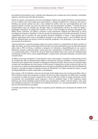 Gestão do Conhecimento e Inovação – Volume 9
200
procedimento documental, como o método mais adequado, pois os dados que serão coletados e analisados
seguem a estrutura para este tipo de pesquisa.
Diante do exposto, esta pesquisa será uma investigação empírica que estuda fenômenos contemporâneos
em seu contexto real. Como opção para operacioná-la, o método escolhido foi o estudo de caso único e
holístico, por possuir apenas um caso e uma unidade de análise. Será um caso longitudinal, pois será
possível estudar o mesmo caso único em cada um dos anos do quadriênio escolhido. O estudo de caso é
compreendido como um método que abrange: lógica de planejamento, técnicas de coleta de dados e
abordagens específicas às análises dos mesmos, ou seja, é uma estratégia de pesquisa abrangente (Yin,
2005). Assim, conforme, Yin (2005), a primeira e mais importante condição para diferenciar as várias
estratégias de pesquisa é identificar o tipo de questão de pesquisa que está sendo apresentada. É preciso
compreender que as questões de uma pesquisa possuem substância e forma, e qual questão possui
indícios importantes para traçar à estratégia de pesquisa a ser adotada. Assim, o caso escolhido será um
PPG em Administração, que possui cursos de mestrado acadêmico e de doutorado, e um corpo docente
permanente de professores.
Operacionalmente a presente pesquisa exigiu um acesso a arquivos ou repositórios de dados privados. O
sigilo dos dados, que estão armazenados forma privada, é de suma importância, pois retratam informações
sobre todo o PPG. De forma a viabilizar a pesquisa, foi solicitada a disponibilização de um acesso à
Plataforma Sucupira, utilizando login e senha, para que o pesquisador se familiarize com este sistema e
crie conhecimento sobre o modelo de coleta de dados da avaliação Capes. Este acesso foi viabilizado pela
coordenação do PPG. Com o acesso disponibilizado, os dados foram acessados/coletados, tornando assim
o estudo viável.
As Métricas dos Itens do Quesito, “Corpo discente, teses e dissertações” constantes no Documento de área
de avaliação dos PPG em Administração Pública e de Empresas, Ciências Contábeis e Turismo definirão e
nortearam quais dados foram coletados na Plataforma Sucupira da Capes. No processo de avaliação Capes
os dados são consolidados em ciclos anuais. Os PPG enviam os dados para a Capes ao final de cada ano. No
ano posterior os dados são disponibilizados para extração em planilhas do Microsoft Excel. Na Plataforma
Sucupira, a extração de dados é realizada no menu de “Relatórios” em “Dados enviados do coleta”, no qual
são disponibilizados os dados cadastrados e consolidados.
Para compor o BI, foi utilizado o processo de extração destes dados para criar um banco de dados sobre o
PPG. O primeiro passo será armazenar os dados em banco de dados, utilizando um SGBD. Para consolidar
e armazenar os dados de maneira temporal foi criado um DW que recebeu os dados utilizando um ETL
incremental com periodicidade anual, seguindo o ciclo da avaliação Capes. O DW comportou dados
históricos que foram utilizados posteriormente para manipulação e análise a fim de chegar a uma visão
sob múltiplas perspectivas. Ele também será modelado de forma a ter uma granularidade em sua tabela
fato em nível de professor-orientador.
O modelo apresentado na Figura 4 ilustra o esquema que foi utilizado para construção do modelo de BI
descrito.
 