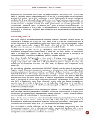Gestão do Conhecimento e Inovação – Volume 9
206
Visto que o foco do trabalho é mostrar como um modelo de BI pode contribuir para um PPG utilizar os
dados da Plataforma Sucupira para gestão estratégica de um PPG foi demonstrado apenas um exemplo de
aplicação deste modelo. Pode-se ainda trabalhar com as tabelas dinâmicas a fim de ter mais visualizações
dos dados afim de gerar informações. Como se pode observar na Figura 9, a transformação dos dados em
informações permite à coordenação do PPG, por exemplo, avaliar cada docente, tornando a avaliação do
docente mais rica e completa, inclusive para efeitos gerenciamento dos docentes permanentes ou
colaboradores. Confirma-se, assim, a sua relevância para a gestão do processo decisório de um PPG. Foi
verificado que após a criação do BI existem várias maneiras de ler os dados do DW para gerar diversas
formas de ler as informações e analisá-las. Na próxima seção serão apresentadas as considerações finais
deste trabalho.
5 CONSIDERAÇÕES FINAIS
Este estudo referiu-se ao desenvolvimento de um modelo de BI para armazenar dados de um PPG em
Administração da Plataforma Sucupira da CAPES. Desta forma foi criado um conhecimento sobre a
estrutura de obtenção dos dados da Plataforma Sucupira, foram criados e estruturados os dados obtidos
para extração, transformação e carga no DW, gerados cubos OLAP no Excel dos dados carregados.
Também foram criados modelo de relatórios para auxiliar na tomada de decisão.
Os objetivos foram alcançados à medida que o trabalho foi sendo desenvolvido. Para isso, no primeiro
momento foi investigado como são estruturados os dados nesta plataforma e como são obtidos estes
dados. É necessário que a pesquisa para a obtenção dos dados seja feita com a participação do
coordenador do PPG, visto que o acesso à Plataforma é feito utilizando seu login.
Com o banco de dados OLTP populado, foi criada uma área de staging para armazenar os dados sem
oscilação. Foi criado um processo ETL para carga dos dados do banco de dados OLTP para a área de
staging e logo depois para o DW. Com o DW populado foram geradas extrações de dados, para
visualizações de informações, utilizando Excel. Desta forma os objetivos geral e específicos foram
alcançados.
Foi percebido que o Excel, em conjunto com um SGBD OLAP, utilizado como ferramenta de Inteligência de
Negócios constrói diferentes cenários sobre um conjunto de informações de modo eficaz e independente
de relatórios tradicionais oferecidos pelo software que utilizado pela Capes. Com isso, o pessoal envolvido
na tomada de decisão do PPG consegue separar o que é informação relevante e irrelevante com um grau
de seletividade em relação ao nível de detalhamento da informação em cada nível desejado. O Excel se
mostrou muito eficaz, pois possui várias opções de fórmulas, programação e visualização, e serviu para
suprir as necessidades de estruturação de informação como modelo. Diferentemente do relatório avaliado
pela CAPES na Quadrienal, a gestão dessas informações permite avaliar cada docente, vinculando, por
exemplo, tempo de formação do discente ao seu orientador. Este estudo ainda serviu para obter o
conhecimento de como desenvolver BI pelo Microsoft Excel, que pode ser elaborado a qualquer momento
com facilidade de implementação.
A implantação desta metodologia faz com que instituições conheçam a sua atuação perante ao processo de
avaliação do SNPG e a estrutura de BI é um componente fundamental, uma solução que dá suporte para o
sucesso, com informações sólidas e organizadas com um valor expressivo e confiável para as decisões de
mercado tomadas pela instituição a partir dos relatórios produzidos.
Como o trabalho tratou de um modelo para verificar a viabilidade de implementação da estrutura de BI, é
pretendido para estudos futuros a criação de vários DW e Data marts para o armazenamento e
manipulação de informações para subsidiar o processo de avaliação, monitorando e antecipando ações
que melhorem continuamente a atuação do PPG e respectivamente seu conceito na CAPES.
Com este trabalho foi possível esclarecer o que é o BI, para que serve esse conceito, como fazer para
implementar a ferramenta e obter as informações necessárias à mais acertada decisão em todos os níveis
de decisão das instituições (operacional, gerencial e estratégico). Foi possível, finalmente, demostrar a
vantagem dos sistemas de BI perante os sistemas transacionais.
 