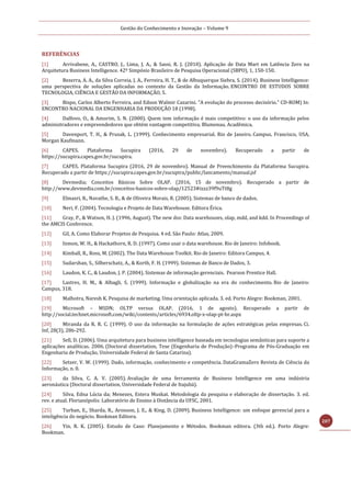 Gestão do Conhecimento e Inovação – Volume 9
207
REFERÊNCIAS
[1] Arrivabene, A., CASTRO, J., Lima, J. A., & Sassi, R. J. (2010). Aplicação de Data Mart em Latência Zero na
Arquitetura Business Intelligence. 42º Simpósio Brasileiro de Pesquisa Operacional (SBPO), 1, 150-150.
[2] Bezerra, A. A., da Silva Correia, J. A., Ferreira, H. T., & de Albuquerque Siebra, S. (2014). Business Intelligence:
uma perspectiva de soluções aplicadas no contexto da Gestão da Informação. ENCONTRO DE ESTUDOS SOBRE
TECNOLOGIA, CIÊNCIA E GESTÃO DA INFORMAÇÃO, 5.
[3] Bispo, Carlos Alberto Ferreira, and Edson Walmir Cazarini. "A evolução do processo decisório." CD-ROM) In:
ENCONTRO NACIONAL DA ENGENHARIA DA PRODUÇÃO 18 (1998).
[4] Dalfovo, O., & Amorim, S. N. (2000). Quem tem informação é mais competitivo: o uso da informação pelos
administradores e empreendedores que obtém vantagem competitiva. Blumenau. Acadêmica.
[5] Davenport, T. H., & Prusak, L. (1999). Conhecimento empresarial. Rio de Janeiro. Campus. Francisco, USA,
Morgan Kaufmann.
[6] CAPES. Plataforma Sucupira (2016, 29 de novembro). Recuperado a partir de
https://sucupira.capes.gov.br/sucupira.
[7] CAPES. Plataforma Sucupira (2016, 29 de novembro). Manual de Preenchimento da Plataforma Sucupira.
Recuperado a partir de https://sucupira.capes.gov.br/sucupira/public/lancamento/manual.jsf
[8] Devmedia; Conceitos Básicos Sobre OLAP. (2016, 15 de novembro). Recuperado a partir de
http://www.devmedia.com.br/conceitos-basicos-sobre-olap/12523#ixzz39f9uTt8g
[9] Elmasri, R., Navathe, S. B., & de Oliveira Morais, R. (2005). Sistemas de banco de dados.
[10] Neri, F. (2004). Tecnologia e Projeto de Data Warehouse. Editora Érica.
[11] Gray, P., & Watson, H. J. (1996, August). The new dss: Data warehouses, olap, mdd, and kdd. In Proceedings of
the AMCIS Conference.
[12] Gil, A. Como Elaborar Projetos de Pesquisa. 4 ed. São Paulo: Atlas, 2009.
[13] Inmon, W. H., & Hackathorn, R. D. (1997). Como usar o data warehouse. Rio de Janeiro: Infobook.
[14] Kimball, R., Ross, M. (2002). The Data Warehouse Toolkit. Rio de Janeiro: Editora Campus, 4.
[15] Sudarshan, S., Silberschatz, A., & Korth, F. H. (1999). Sistemas de Banco de Dados, 3.
[16] Laudon, K. C., & Laudon, J. P. (2004). Sistemas de informação gerenciais. Pearson Prentice Hall.
[17] Lastres, H. M., & Albagli, S. (1999). Informação e globalização na era do conhecimento. Rio de Janeiro:
Campus, 318.
[18] Malhotra, Naresh K. Pesquisa de marketing. Uma orientação aplicada. 3. ed. Porto Alegre: Bookman, 2001.
[19] Microsoft – MSDN; OLTP versus OLAP. (2016, 1 de agosto). Recuperado a partir de
http://social.technet.microsoft.com/wiki/contents/articles/6934.oltp-x-olap-pt-br.aspx
[20] Miranda da R. R. C. (1999). O uso da informação na formulação de ações estratégicas pelas empresas. Ci.
Inf, 28(3), 286-292.
[21] Sell, D. (2006). Uma arquitetura para business intelligence baseada em tecnologias semânticas para suporte a
aplicações analíticas. 2006. (Doctoral dissertation, Tese (Engenharia de Produção)–Programa de Pós-Graduação em
Engenharia de Produção, Universidade Federal de Santa Catarina).
[22] Setzer, V. W. (1999). Dado, informação, conhecimento e competência. DataGramaZero Revista de Ciência da
Informação, n. 0.
[23] da Silva, C. A. V. (2005). Avaliação de uma ferramenta de Business Intelligence em uma indústria
aeronáutica (Doctoral dissertation, Universidade Federal de Itajubá).
[24] Silva, Edna Lúcia da; Menezes, Estera Muskat. Metodologia da pesquisa e elaboração de dissertação. 3. ed.
rev. e atual. Florianópolis: Laboratório de Ensino à Distância da UFSC, 2001.
[25] Turban, E., Sharda, R., Aronson, J. E., & King, D. (2009). Business Intelligence: um enfoque gerencial para a
inteligência do negócio. Bookman Editora.
[26] Yin, R. K. (2005). Estudo de Caso: Planejamento e Métodos. Bookman editora. (3th ed.). Porto Alegre:
Bookman.
 